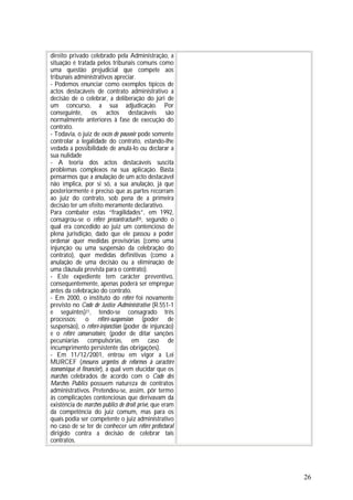 26
direito privado celebrado pela Administração, a
situação é tratada pelos tribunais comuns como
uma questão prejudicial que compete aos
tribunais administrativos apreciar.
- Podemos enunciar como exemplos típicos de
actos destacáveis de contrato administrativo a
decisão de o celebrar, a deliberação do júri de
um concurso, a sua adjudicação. Por
conseguinte, os actos destacáveis são
normalmente anteriores à fase de execução do
contrato.
- Todavia, o juiz de excès de pouvoir pode somente
controlar a legalidade do contrato, estando-lhe
vedada a possibilidade de anulá-lo ou declarar a
sua nulidade
- A teoria dos actos destacáveis suscita
problemas complexos na sua aplicação. Basta
pensarmos que a anulação de um acto destacável
não implica, por si só, a sua anulação, já que
posteriormente é preciso que as partes recorram
ao juiz do contrato, sob pena de a primeira
decisão ter um efeito meramente declarativo.
Para combater estas “fragilidades”, em 1992,
consagrou-se o référé précontractueI20, segundo o
qual era concedido ao juiz um contencioso de
plena jurisdição, dado que ele passou a poder
ordenar quer medidas provisórias (como uma
injunção ou uma suspensão da celebração do
contrato), quer medidas definitivas (como a
anulação de uma decisão ou a eliminação de
uma cláusula prevista para o contrato).
- Este expediente tem carácter preventivo,
consequentemente, apenas poderá ser empregue
antes da celebração do contrato.
- Em 2000, o instituto do référé foi novamente
previsto no Code de Justice Administrative (R.551-1
e seguintes)21, tendo-se consagrado três
processos: o référé-suspension (poder de
suspensão), o référé-injonction (poder de injuncão)
e o référé conservatoire, (poder de ditar sanções
pecuniárias compulsórias, em caso de
incumprimento persistente das obrigações).
- Em 11/12/2001, entrou em vigor a Lei
MURCEF (mesures urgentes de reformes à caractére
économique et financier), a qual vem elucidar que os
marchés celebrados de acordo com o Code des
Marchés Publics possuem natureza de contratos
administrativos. Pretendeu-se, assim, pôr termo
às complicações contenciosas que derivavam da
existência de marchés publics de droit privé, que eram
da competência do juiz comum, mas para os
quais podia ser competente o juiz administrativo
no caso de se ter de conhecer um référé préfectoral
dirigido contra a decisão de celebrar tais
contratos.
 