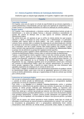 27
2.2 – Sistema Espanhol e Britânico de Contratação Administrativa
Analisemos agora as soluções legais adoptadas em Espanha e Inglaterra sobre estas questões:
Espanha
Capacidade Contratual
Em Espanha, como seria de esperar em virtude da especificidade da sua estrutura organizativa, o
sistema administrativo é descentralizado, pelo que vigora uma repartição de competências entre o
Estado Central e as Comunidades Autónomas em matéria de celebração de contratos públicos.
Regime Jurídico
Em Espanha, existe tradicionalmente a dicotomia contrato administrativo/contrato privado da
Administração e, na esteira da tradição francesa, a discussão centraliza-se essencialmente na
questão dos critérios de distinção entre as duas espécies de contratos celebrados pela
Administração Pública.
No sistema deste país, em oposição ao que se verifica no sistema alemão (no qual excepcio-
nalmente se admite a celebração de certos contratos entre a Administração e os particulares,
incidindo sobre matérias típicas do direito público - tais como, contratos de expropriação,
contratos fiscais, contratos sobre as condições de urbanização de uma determinada área, contratos
de subvenção ou de fomento à produção), em Espanha, esses domínios estão em princípio veda-
dos à contratação, visto não se poder contratar sobre poderes públicos. Na realidade, a maioria
destes contratos estão expressamente exceptuados na Ley de Contratos de las Administraciones Públicas,
ou porque não são admissíveis ou porque têm regulação sectorial específica.
No ordenamento jurídico espanhol o direito administrativo incide sobre a formação de todos os
contratos da Administração Pública, inclusive sobre os contratos privados da Administração.
Todavia, a especificidade do sistema espanhol reside no facto dos contratos privados da Admi-
nistração se regerem, quanto aos seus efeitos e extinção, pelas normas do direito privado mas,
quanto à sua preparação, competência e adjudicação, pelas normas administrativas especiais e, na
falta destas, pelas disposições da Ley de Contratos de las Administraciones Públicas e respectivo
Regulamento. Ou seja, a legislação espanhola prevê um procedimento comum para a formação
dos contratos da Administração Pública, sejam eles contratos administrativos ou contratos de
direito privado, seguindo-se hoje a doutrina de origem francesa dos actos destacáveis (actos
separables), preparatórios da celebração de um contrato de direito civil.
Deste modo, a validade ou invalidade dos actos administrativos preparatórios de qualquer contrato
de Administração Pública, assim como a do acto de adjudicação, aprecia-se de acordo com as
normas de direito administrativo, ainda que a regulamentação de fundo do contrato seja remetida
para o direito privado.
Contencioso da Contratação Pública
Um vez que no ordenamento jurídico espanhol vigora a dicotomia entre contratos administrativos
e contratos de direito privado da Administração, contrapõem-se a correspondente dualidade
jurisdicional, em termos de competência contenciosa.
Com efeito, a Ley Reguladora de la Jurisdicción Contencioso-Administrativa confere à jurisdição
administrativa o conhecimento das questões relativas aos contratos. Ao passo que, em relação aos
contratos de direito privado celebrados pela Administração Pública, os respectivos actos
preparatórios e o acto de adjudicação, consideram-se destacáveis (separables) do próprio contrato.
Desta feita, ainda que o contrato seja privado por natureza, tais actos terão de ser impugnados
autonomamente perante a jurisdição administrativa. E se esses actos forem efectivamente anulados
nesta jurisdição administrativa, o próprio contrato privado subsequente será igualmente nulo,
entrando em fase de liquidação, sem necessidade de instaurar novo processo perante a jurisdição
comum.
Como seria de esperar, este sistema apresenta-se muito complexo, desde logo em virtude da
dificuldade na determinação da natureza privada ou administrativa do contrato e, por outro lado,
da circunstância da jurisprudência civil e a jurisprudência administrativa terem critérios
interpretativos muito diferentes da referida divisão, procurando ambas ampliar os respectivos
 