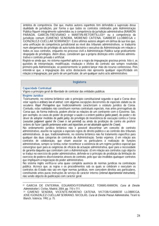 28
âmbitos de competência. Daí que, muitos autores espanhóis têm defendido a supressão dessa
dualidade de jurisdições, por forma a que todos os contratos celebrados pela Administração
Pública fiquem integralmente submetidos ou à competência da jurisdição administrativa (RAMÓN
PARADA, GARCÍA-TREVIJANO e MARTIN-RETORTILLO)22 ou à competência da
jurisdição comum (GIMENO SENDRA, MORENO CATENA, GARBERÍ LLOBREGA e
GONZÁLEZ-CUÉLLAR SERRANO)23. Estes últimos autores alegam em defesa da sua tese que,
uma unificação de competência jurisdicional ao nível dos tribunais administrativos, se traduziria
num alargamento do privilégio de auto-tutela decisória e executiva da Administração em relação a
todos os seus contratos, enquanto no processo civil a Administração Pública surge praticamente
despojada de privilégios. Além disso, consideram que a própria distinção entre contrato adminis-
trativo e contrato privado é artificial.
Registe-se ainda que, no sistema espanhol aplica-se a regra da impugnação graciosa prévia. Isto é, as
questões de interpretação, modificação, resolução e efeitos do contrato são sempre resolvidas
primeiro pela Administração, só posteriormente se poderá lançar mão do recurso contencioso. Pois
entende-se que, a impugnação dos actos destacáveis não apresenta qualquer especificidade em
relação à impugnação, por parte de um particular, de um qualquer outro acto administrativo.
Inglaterra
Capacidade Contratual
Vigora o princípio geral de liberdade de contratar das entidades públicas
Regime Jurídico
Teoricamente, no sistema britânico vale o princípio constitucional segundo o qual a Coroa deve
estar sujeita à ordinary law of contract, com algumas excepções decorrentes de especiais statutes ou de
seculares Royal Prerrogatives que tradicionalmente caracterizam o estatuto jurídico da Coroa.
Contudo, estas realidades não constituem normas contratuais especiais, mas antes prerrogativas da
Coroa que, de forma indirecta, podem afectar as relações de um contraente com o Governo. São,
por exemplo, os casos do poder de proteger a saúde e a ordem pública (police power), do poder e do
dever de adoptar medidas de public policy, do privilégio de inexistência de execução contra a Coroa
(execution judgement against the Crown is not permited) ou ainda da proibição de contra ele proferir
ordens de fazer (specific perlormance orders and injunctions are not obtainable against the Crown).
No ordenamento jurídico britânico não é possível descortinar um conceito de contrato
administrativo, assente na sujeição a especiais regras de direito público e ao controlo dos tribunais
administrativos. Já que, tradicionalmente, no sistema britânico não há tratamento específico para
qualquer das duas categorias de contratos da Administração. Senão vejamos: i) em relação aos
contratos de colaboração, que visam associar os particulares à realização de funções
administrativas, sempre se tentou evitar reconhecer a existência de um regime jurídico especial que
convergisse quer para as exigências de eficácia da actuação administrativa, quer para a necessidade
de garantia daqueles que contratam com a Administração; ii) em relação aos contratos cujo objecto
se traduz no exercício do poder administrativo, defende-se o princípio de proibição da limitação do
exercício de poderes discricionários através de contrato, pelo que são inválidos quaisquer contratos
que impliquem a negociação do poder administrativo.
No sistema inglês verifica-se uma quase completa ausência de normas jurídicas na contratação
pública. Acresce que, as regras e os procedimentos sob os quais se celebram e executam os
contratos do Estado não são em rigor normas jurídicas, nem concedem direitos aos particulares,
constituindo antes puras instruções de serviço de carácter interno (internal departamental instructions),
não sendo objecto de publicação com carácter geral.
22 GARCIA DE ENTERRíA, EDUARDO/FERNÁNDEZ, TOMÁS-RAMON, Curso de Derecho
Administrativo I, Civitas, Madrid, 2004, pp. 710 e 711.
23 GIMENO SENDRA, VICENTE/MORENO CATENA, VICTOR/GARBERÍ LLOBREGA,
JOSÉ/GONZÁLEZ-CUÉLLAR SERRANO, NICOLÁS, Curso de Derecho Procesal Administrativo, Tirant lo
Blanch, Valência, 1992, p. 75.
 