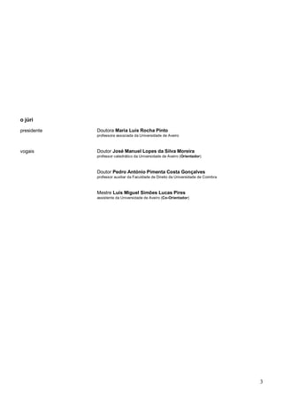 3
o júri
presidente Doutora Maria Luís Rocha Pinto
professora associada da Universidade de Aveiro
vogais Doutor José Manuel Lopes da Silva Moreira
professor catedrático da Universidade de Aveiro (Orientador)
Doutor Pedro António Pimenta Costa Gonçalves
professor auxiliar da Faculdade de Direito da Universidade de Coimbra
Mestre Luís Miguel Simões Lucas Pires
assistente da Universidade de Aveiro (Co-Orientador)
 