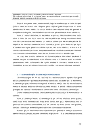 30
equivalência das prestações), acumulando igualmente funções consultivas.
De modo que, ao contrário da teoria geral, parece ser raro um tribunal comum ter a oportunidade
de aplicar o direito comum a um destes contratos.
Antes de avançarmos para a próxima matéria, importa mencionar que na União Europeia
(UE) há muito se instituiu uma “antipatia” pelas categorias jurídico-organizativas do direito
administrativo de matriz francesa. Tal reacção prende-se com o inevitável desejo dos governos de
manipular essas categorias, com vista a limitar e condicionar aplicabilidade do direito comunitário.
Assim, o Direito Comunitário, ao desconhecer a figura do contrato administrativo optou,
desde o início, por uma noção neutra de contrato público que abrange um universo muito
diversificado de contratos celebrados quer por entidades públicas quer por entidades privadas. Na
sequência das directivas comunitárias sobre contratação pública pode afirmar-se que vigora
actualmente um regime jurídico substantivo aplicável, em termos idênticos, a uma série de
contratos da Administração Pública, independentemente das respectivas qualificações tradicionais
como contratos administrativos ou como contratos de direito privado da Administração.
Por outro lado, o direito comunitário dos contratos públicos tem vindo a aproximar os
modelos europeus tradicionalmente muito diferentes entre si. Estando-se assim a caminhar,
paulatinamente, para a uniformização dos regimes jurídicos da contratação pública no seio da
Comunidade, ao nível procedimental e de contencioso. Mas a este assunto voltaremos mais tarde.
2. 3- Sistema Português de Contratação Administrativa
Da leitura conjugada dos n.ºs 1 e 2 do artigo 266.º da Constituição da República Portuguesa
de 1976, podemos inferir que no desenvolvimento das tarefas ou actividades que a lei lhe incumbe,
a Administração pode, em função das exigências de interesse público, fazer uso das mais diversas
formas de actuação, desde que com isso não ponha em causa os direitos e interesses legalmente
protegidos dos cidadãos. Funcionando estes últimos como limites à actuação da Administração.
E como frisamos anteriormente, uma das formas possíveis de actuação da Administração é o
contrato.
Assim, a Constituição habilita a Administração a agir tanto no âmbito do direito público,
como no do direito administrativo e no do direito privado. Pelo que, a Administração pode ser
parte quer em contratos administrativos, quer em contratos de direito privado. Não podendo,
contudo, a prossecução do interesse público justificar o sacrifício abusivo de direitos.
Acontece que, na nossa Constituição nada estatui sobre questões de formação de contratos
administrativos ou privados, havendo somente no artigo 293.º n.º 1 al. a) uma alusão ao concurso
 