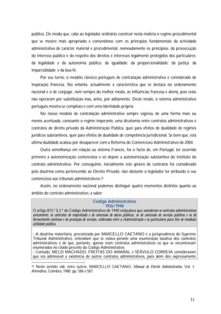 31
público. De modo que, cabe ao legislador ordinário construir nesta matéria o regime procedimental
que se mostre mais apropriado e consentâneo com os princípios fundamentais da actividade
administrativa de carácter material e procedimental, nomeadamente os princípios: da prossecução
do interesse público e do respeito dos direitos e interesses legalmente protegidos dos particulares;
da legalidade e da autonomia pública; da igualdade; da proporcionalidade; da justiça; da
imparcialidade; e da boa-fé.
Por seu turno, o modelo clássico português de contratação administrativa é considerado de
inspiração francesa. No entanto, actualmente a característica que se destaca no ordenamento
nacional é o de conjugar, nem sempre do melhor modo, as influências francesa e alemã, pois estas
não operaram por substituição mas, antes, por aditamento. Deste modo, o sistema administrativo
português mostra-se complexo e com uma identidade própria.
No nosso modelo de contratação administrativa sempre vigorou de uma forma mais ou
menos acentuada, consoante o regime imperante, uma dicotomia entre contratos administrativos e
contratos de direito privado da Administração Pública, quer para efeitos de dualidade de regimes
jurídicos substantivos, quer para efeitos de dualidade de competência jurisdicional. Se bem que, esta
última dualidade acabou por desaparecer com a Reforma do Contencioso Administrativo de 2004.
Outra semelhança em relação ao sistema Francês, foi o facto de, em Portugal, ter ocorrido
primeiro a autonomização contenciosa e só depois a autonomização substantiva do instituto do
contrato administrativo. Por conseguinte, inicialmente este género de contratos foi considerado
pela doutrina como pertencendo ao Direito Privado, não obstante o legislador ter atribuído o seu
contencioso aos tribunais administrativos.25
Assim, no ordenamento nacional podemos distinguir quatro momentos distintos quanto ao
âmbito do contrato administrativo, a saber:
Código Administrativo
1936/1940
O artigo 815.º § 2.º do Código Administrativo de 1940 estipulava que consideram-se contratos administrativos
unicamente: os contratos de empreitada e de concessão de obras públicas, os de concessão de serviços públicos e os de
fornecimento contínuo e de prestação de serviços, celebrados entre a Administração e os particulares para fins de imediata
utilidade pública.
- A doutrina maioritária, preconizada por MARCELLO CAETANO e a jurisprudência do Supremo
Tribunal Administrativo, entendiam que se estava perante uma enumeração taxativa dos contratos
administrativos e de que, portanto, apenas eram contratos administrativos os que se encontravam
enumerados no citado preceito do Código Administrativo.
- Contudo, MELO MACHADO, FREITAS DO AMARAL e SÉRVULO CORREIA consideravam
que era admissível a existência de outros contratos administrativos, para além dos expressamente
25 Neste sentido vide, entre outros, MARCELLO CAETANO, Manual de Direito Administrativo, Vol. I,
Almedina, Coimbra, 1980, pp. 586 e 587.
 