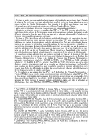 33
9.º n.º 2 do ETAF, acrescentando apenas o contrato de concessão de exploração do domínio público.
- Constata-se, assim, que esta noção legal assentava no critério objecto, apresentando clara influência
da lei alemã. De modo que, o contrato administrativo se definia em função da sua subordinação a um
regime jurídico de Direito Administrativo. Este conceito é de difícil concretização, visto estar
intimamente associado à questão da relação entre o Direito Privado e Direito Público.
- Vários autores já tentaram determinar o que consiste esta relação jurídica administrativa.26
- Atendendo ao disposto no agora revogado artigo 178.º n.º 1 do CPA, contrato administrativo e
contrato de direito privado da Administração, sendo ambos acordos de vontades, distinguiam-se pela
diferente natureza jurídica dos seus efeitos, ou, por outras palavras, pela especial influência que o
elemento interesse público actua sobre o primeiro.
- Contudo, o CPA não se ficou pela definição de contrato administrativo e à enumeração das suas
espécies mais frequentes, tendo abarcado também no seu artigo 179.º uma verdadeira norma de
habilitação em matéria de celebração de contratos administrativos. Pois, por determinação daquela
norma, a não ser que a lei o impedisse ou que tal resultasse da natureza das relações a estabelecer, as
competências dos órgãos da Administração Pública poderiam ser exercidas por via da outorga de
contratos administrativos. Por outro lado, pode-se depreender que este artigo, inspirando-se mais
uma vez no § 54° da Lei de Procedimento Alemã, consagrou a fungibilidade entre contrato
administrativo (típico ou atípico), acto administrativo e contrato de direito privado da Administração.
- O conceito de contrato administrativo saiu incólume à entrada em vigor, a 1 de Janeiro de 2004, dos
diplomas emergentes da reforma do contencioso administrativo (designadamente, do Estatuto dos
Tribunais Administrativos e Fiscais e do Código de Processo nos Tribunais Administrativos,
aprovados respectivamente pela Lei n.º 13/2002, de 19/02 e Lei n.º 15/2002, de 22/02 e alterados
pela Lei n.º 107-D/2003, de 31/12, e a Lei n.º 4-A/2003, de 19/02). Obviamente que, como estes
diplomas assumem natureza processual, não se impunha que introduzissem quaisquer transformações
quer no plano do direito substantivo, quer no próprio conceito de contrato administrativo, nem
mesmo para efeitos de delimitação do âmbito da competência dos tribunais administrativos para
dirimir litígios emergentes de relações contratuais.
Por fim, esclareça-se que a opção do artigo 4.º n.º 1 al. f) do Estatuto dos Tribunais Administrativos e
Fiscais (ETAF) em não se remeter para o conceito de contrato administrativo do artigo 178.º do CPA,
se ficou a dever à constatação da inadequação desse conceito, decorrente da sua ambiguidade. Além
disso, pretendeu-se igualmente não estender o âmbito da jurisdição administrativa, como sucedia até aqui, à
apreciação dos litígios emergentes de quaisquer contratos administrativos atípicos, com todas as dificuldades de
delimitação que a figura coloca (FREITAS DO AMARAL/MÁRIO AROSO).27
26 Para MARCELO REBELO DE SOUSA, O Concurso Público na Formação do Contrato Administrativo, Lex,
Lisboa, 1994, p. 12, a essência do conceito reside antes na prevalência do interesse público (…), não basta olhar para o seu
regime, em busca de uma ou diversas cláusulas exorbitantes. O que conta é a ambiência global do contrato, e esta decorre não de
por ele se realizar o interesse público (pois tal acontece também em contratos privatísticos), mas de nele avultar sobre os interesses
privados existentes esse interesse público.
Para DIOGO FREITAS DO AMARAL, Curso de Direito Administrativo, Vol. II, Almedina, Coimbra, 2001, p.
518, a Relação jurídica administrativa é aquela que, por via de regra, confere poderes de autoridade ou impõe restrições de
interesse público à Administração perante os particulares, ou que atribui direitos ou impõe deveres públicos aos particulares
perante a Administração. Em termos semelhantes, refere de França Prosper Weil que o que caracteriza o contrato
administrativo é precisamente um conjunto original de prerrogativas e sujeições, todas inspiradas pela finalidade da actividade
administrativa.
Para VIEIRA DE ANDRADE, A Justiça Administrativa (Lições), Almedina, 2007, pp. 55 e 56, devem-se
considerar relações jurídicas administrativas aquelas em que um dos sujeitos, pelo menos, actue na veste de autoridade pública,
munido de um poder de imperium, com vista à realização do interesse público legalmente definido. Este autor classifica as
relações jurídicas administrativas de origem contratual como sendo dissimétricas, ou seja, relações em que cada
um dos sujeitos é simultaneamente titular perante o outro de posições activas e passivas, conexas entre si.
27 Vide DIOGO FREITAS DO AMARAL/MÁRIO AROSO DE ALMEIDA, Grandes Linhas da Reforma do
Contencioso Administrativo, Coimbra, 2004, p. 43.
 