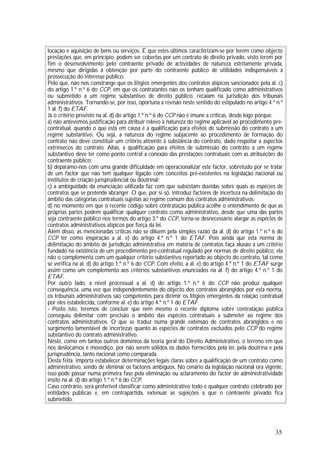 35
locação e aquisição de bens ou serviços. É que estes últimos caracterizam-se por terem como objecto
prestações que, em princípio, podem ser cobertas por um contrato de direito privado, visto terem por
fim o desenvolvimento pelo contraente privado de actividades de natureza estritamente privada,
mesmo que dirigidas à obtenção por parte do contraente público de utilidades indispensáveis à
prossecução do interesse público.
Pelo que, não nos constrange que os litígios emergentes dos contratos atípicos sancionados pela al. c)
do artigo 1.º n.º 6 do CCP, em que os contratantes não os tenham qualificado como administrativos
ou submetido a um regime substantivo de direito público, recaiam na jurisdição dos tribunais
administrativos. Tornando-se, por isso, oportuna a revisão neste sentido do estipulado no artigo 4.º n.º
1 al. f) do ETAF.
Já o critério previsto na al. d) do artigo 1.º n.º 6 do CCP não é imune a críticas, desde logo porque:
a) não antevemos justificação para atribuir relevo à natureza do regime aplicável ao procedimento pré-
contratual, quando o que está em causa é a qualificação para efeitos de submissão do contrato a um
regime substantivo. Ou seja, a natureza do regime subjacente ao procedimento de formação do
contrato não deve constituir um critério atinente à substância do contrato, dado respeitar a aspectos
extrínsecos do contrato. Aliás, a qualificação para efeitos de submissão do contrato a um regime
substantivo deve ter como ponto central a conexão das prestações contratuais com as atribuições do
contraente público;
b) deparamo-nos com uma grande dificuldade em operacionalizar este factor, sobretudo por se tratar
de um factor que não tem qualquer ligação com conceitos pré-existentes na legislação nacional ou
institutos de criação jurisprudencial ou doutrinal;
c) a ambiguidade da enunciação utilizada faz com que subsistam dúvidas sobre quais as espécies de
contratos que se pretende abranger. O que, por si só, introduz factores de incerteza na delimitação do
âmbito das categorias contratuais sujeitas ao regime comum dos contratos administrativos;
d) no momento em que o recente código sobre contratação pública acolhe o entendimento de que as
próprias partes podem qualificar qualquer contrato como administrativo, desde que uma das partes
seja contraente público nos termos do artigo 3.º do CCP, torna-se desnecessário alargar as espécies de
contratos administrativos atípicos por força da lei.
Além disso, as mencionadas críticas não se diluem pela simples razão da al. d) do artigo 1.º n.º 6 do
CCP ter como inspiração a al. e) do artigo 4.º n.º 1 do ETAF. Pois ainda que esta norma de
delimitação do âmbito de jurisdição administrativa em matéria de contratos faça alusão a um critério
fundado na existência de um procedimento pré-contratual regulado por normas de direito público, ela
não o complementa com um qualquer critério substantivo reportado ao objecto do contrato, tal como
se verifica na al. d) do artigo 1.º n.º 6 do CCP. Com efeito, a al. e) do artigo 4.º n.º 1 do ETAF surge
assim como um complemento aos critérios substantivos enunciados na al. f) do artigo 4.º n.º 1 do
ETAF.
Por outro lado, a nível processual a al. d) do artigo 1.º n.º 6 do CCP não produz qualquer
consequência, uma vez que independentemente do objecto dos contratos abrangidos por esta norma,
os tribunais administrativos são competentes para dirimir os litígios emergentes da relação contratual
por eles estabelecida, conforme al. e) do artigo 4.º n.º 1 do ETAF.
- Posto isto, teremos de concluir que nem mesmo o recente diploma sobre contratação pública
conseguiu delimitar com precisão o âmbito das espécies contratuais a submeter ao regime dos
contratos administrativos. O que se traduz numa grande extensão de contratos abrangidos e no
surgimento lamentável de incertezas quanto às espécies de contratos excluídos pelo CCP do regime
substantivo do contrato administrativo.
Neste, como em tantos outros domínios da teoria geral do Direito Administrativo, o terreno em que
nos deslocamos é movediço, por não serem sólidos os dados fornecidos pela lei, pela doutrina e pela
jurisprudência, tanto nacional como comparada.
Desta feita, importa estabelecer determinações legais claras sobre a qualificação de um contrato como
administrativo, sendo de eliminar os factores ambíguos. No cenário da legislação nacional ora vigente,
isso pode passar numa primeira fase pela eliminação ou aclaramento do factor de administratividade
ínsito na al. d) do artigo 1.º n.º 6 do CCP.
Caso contrário, será preferível classificar como administrativo todo e qualquer contrato celebrado por
entidades públicas e, em contrapartida, extenuar as sujeições a que o contraente privado fica
submetido.
 