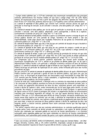 36
- Cumpre ainda sublinhar que, o CCP não contempla uma enumeração exemplificativa dos principais
contratos administrativos nos mesmos moldes em que fazia o antigo artigo 178.º do CPA. Muito
embora, tal enumeração possa ser feita a partir das epígrafes dos diferentes capítulos do Título II da
Parte III do CCP. Desta feita, podemos observar que o CCP qualifica como contrato administrativo:
a) o contrato de empreitada de obras públicas, que consiste num contrato oneroso através do qual um
particular se encarrega de executar, ou de conceber e executar, uma obra pública (cfr. artigo 343.º n.º 1
do CCP);
b) o contrato de concessão de obras públicas, por via do qual um particular se encarrega de executar, ou de
conceber e executar, uma obra pública, adquirindo, como contrapartida, o direito de a explorar,
eventualmente recebendo um preço (cfr. artigo 407.º n.º 1 do CCP);
c) o contrato de concessão de serviços públicos, mediante o qual o co-contratante assume o encargo de gerir um
serviço público durante um certo período de tempo, fazendo-o em nome próprio e sob sua
responsabilidade, sendo pago através dos resultados financeiros da sua gestão ou remunerado pelo
contraente público (cfr. artigo 407.º n.º 2 do CCP);
d) o contrato de locação de bens móveis, que não é mais do que um contrato de locação em que o locatário é
um contraente público (cfr. artigo 431.º n.º 1 do CCP);
e) o contrato de aquisição de bens móveis, que não passa de um contrato de compra e venda em que o
comprador é um contraente público (cfr. artigo 437.º do CCP) e que substitui o antigo contrato de
fornecimento contínuo (cfr. artigo 178.º n.º 2 alínea g) do CPA);
f) o contrato de aquisição de serviços, o qual é um contrato oneroso de prestação de serviços em que estes
são prestados a um contraente público (cfr. artigo 450.º do CCP) e que sucede ao antigo contrato de
prestação de serviços para fins de imediata utilidade pública (cfr. artigo 178.º n.º 2 al. h) do CPA).
Em comparação com o direito anterior, podemos depreender que ficaram assim excluídos da
enumeração exemplificativa do CCP o contrato de uso privativo do domínio público (por via do qual a
Administração Pública faculta a um particular a utilização económica exclusiva de bens do domínio
público) e o contrato de concessão de exploração de jogos de fortuna ou azar (segundo o qual a Administração
Pública encarrega um particular da exploração de um casino, sendo retribuído pelo lucro das receitas
procedentes do jogo).
No que concerne ao contrato de concessão de exploração do domínio público (através do qual a Administração
Pública transfere para um particular a gestão de bens do domínio público, cujo gozo este, por sua
conta e risco, se encarregará de proporcionar aos interessados) surge mencionado no artigo 408.º do
CCP, somente para lhe mandar aplicar, a título subsidiário, a regulamentação legal dos contratos de
concessão de obras públicas e de serviços públicos.
Curioso de notar que, tradicionalmente, a distinção entre os contratos de empreitada de obras públicas
e de concessão de obras públicas assentava na forma de remuneração do contraente privado, pois: se
este recebia um pagamento directamente do dono da obra, estávamos perante uma empreitada; se
recebia o direito de explorar a obra, sendo remunerado por via de taxas pagas pelos utentes, era uma
concessão. No entanto, as construções e concepções do direito da União Europeia e o aparecimento
de figuras como as SCUTs (onde as portagens são virtuais e os pagamentos devidos ao concessionário
realizados pelo concedente dependem do tráfego), fez com que aquela destrinça deixa-se de fazer
sentido.28 Pelo que, o CCP, influenciado pelo direito da União Europeia, introduziu modificações nas
noções destas duas espécies de contratos: por um lado, a definição de empreitada de obras públicas
mantém a onerosidade do contrato, mas suprime a tradicional alusão ao pagamento pelo dono da obra;
por outro lado, a noção de concessão de obras públicas salienta o direito de exploração da obra, não
exigindo, porém, o carácter oneroso, podendo haver assim concessão mesmo que não haja lugar a
qualquer pagamento.
- Por último, importa inferir que não são contratos administrativos: os contratos qualificados pela lei
ou pelas partes como contratos de direito privado ou submetidos a um regime de direito privado,
mesmo que celebrados por contraentes públicos no exercício da função administrativa; e os contratos
outorgados pelos organismos públicos que não sejam celebrados no exercício de funções materialmente
administrativas, nem submetidos pela vontade das partes a um regime substantivo de direito público.
28 Sobre esta temática vide MARIA JOÃO ESTORNINHO, Direito Europeu dos Contratos Públicos – Um Olhar
Português, Almedina, Coimbra, 2006, p. 370, JOÃO CAUPERS, Empreitadas e concessões de obras públicas: fuga
para o direito comunitário?, Separata do Volume Especial 2005 de Direito e Justiça, pp.89 e segs.
 