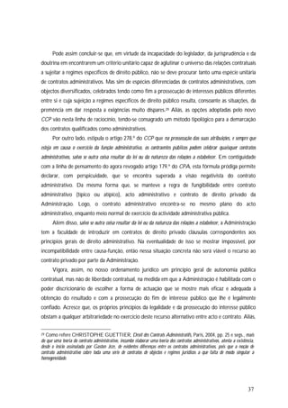 37
Pode assim concluir-se que, em virtude da incapacidade do legislador, da jurisprudência e da
doutrina em encontrarem um critério unitário capaz de aglutinar o universo das relações contratuais
a sujeitar a regimes específicos de direito público, não se deve procurar tanto uma espécie unitária
de contratos administrativos. Mas sim de espécies diferenciadas de contratos administrativos, com
objectos diversificados, celebrados tendo como fim a prossecução de interesses públicos diferentes
entre si e cuja sujeição a regimes específicos de direito público resulta, consoante as situações, da
premência em dar resposta a exigências muito díspares.29 Aliás, as opções adoptadas pelo novo
CCP vão nesta linha de raciocínio, tendo-se consagrado um método tipológico para a demarcação
dos contratos qualificados como administrativos.
Por outro lado, estipula o artigo 278.º do CCP que na prossecução das suas atribuições, e sempre que
esteja em causa o exercício da função administrativa, os contraentes públicos podem celebrar quaisquer contratos
administrativos, salvo se outra coisa resultar da lei ou da natureza das relações a estabelecer. Em contiguidade
com a linha de pensamento do agora revogado artigo 179.º do CPA, esta fórmula pródiga permite
declarar, com perspicuidade, que se encontra superada a visão negativista do contrato
administrativo. Da mesma forma que, se manteve a regra de fungibilidade entre contrato
administrativo (típico ou atípico), acto administrativo e contrato de direito privado da
Administração. Logo, o contrato administrativo encontra-se no mesmo plano do acto
administrativo, enquanto meio normal de exercício da actividade administrativa pública.
Além disso, salvo se outra coisa resultar da lei ou da natureza das relações a estabelecer, a Administração
tem a faculdade de introduzir em contratos de direito privado cláusulas correspondentes aos
princípios gerais de direito administrativo. Na eventualidade de isso se mostrar impossível, por
incompatibilidade entre causa-função, então nessa situação concreta não será viável o recurso ao
contrato privado por parte da Administração.
Vigora, assim, no nosso ordenamento jurídico um princípio geral de autonomia pública
contratual, mas não de liberdade contratual, na medida em que a Administração é habilitada com o
poder discricionário de escolher a forma de actuação que se mostre mais eficaz e adequada à
obtenção do resultado e com a prossecução do fim de interesse público que lhe é legalmente
confiado. Acresce que, os próprios princípios da legalidade e da prossecução do interesse público
obstam a qualquer arbitrariedade no exercício deste recurso alternativo entre acto e contrato. Aliás,
29 Como refere CHRISTOPHE GUETTIER, Droit dês Contrats Administratifs, Paris, 2004, pp. 25 e segs., mais
do que uma teoria do contrato administrativo, incumbe elaborar uma teoria dos contratos administrativos, atenta a existência,
desde o início assinalada por Gaston Jéze, de evidentes diferenças entre os contratos administrativos, pois que a noção de
contrato administrativo cobre toda uma série de contratos de objectos e regimes jurídicos a que falta de modo singular a
homogeneidade.
 
