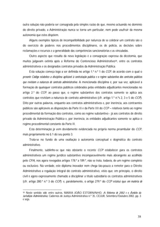 38
outra solução não poderia ser consagrada pela simples razão de que, mesmo actuando no domínio
do direito privado, a Administração nunca se torna um particular, nem pode usufruir da mesma
autonomia que estes dispõem.
Alguns exemplos típicos de incompatibilidade por natureza de se celebrar um contrato são o
do exercício de poderes nos procedimentos disciplinares, os de polícia, as decisões sobre
reclamações e recursos e a generalidade das competências sancionatórias e as vinculadas.
Outro aspecto que ressalta da nova legislação é a consagração expressa da dicotomia, que
muitos julgavam extinta após a Reforma do Contencioso Administrativo30, entre os contratos
administrativos e os designados contratos privados da Administração Pública.
Esta solução começa logo a ser definida no artigo 1.º n.º 1 do CCP, de acordo com o qual o
presente Código estabelece a disciplina aplicável à contratação pública e o regime substantivo dos contratos públicos
que revistam a natureza de contrato administrativo. A mencionada disciplina é, por sua vez, aplicável à
formação de quaisquer contratos públicos celebrados pelas entidades adjudicantes mencionadas no
artigo 2.º do CCP; ao passo que, o regime substantivo dos contratos somente se aplica aos
contratos que revistam a natureza de contrato administrativo (cfr. artigo 1.º n.ºs 2, 3 e 5 do CCP).
Dito por outras palavras, enquanto aos contratos administrativos e, por inerência, aos contraentes
públicos são aplicáveis as disposições da Parte II e da Parte III do CCP – relativos tanto ao regime
procedimental da formação dos contratos, como ao regime substantivo - já aos contratos de direito
privado da Administração Pública e, por inerência, às entidades adjudicantes somente se aplica o
regime procedimental constante da Parte II.
Esta determinação já vem devidamente evidenciada no própria norma preambular do CCP,
mais propriamente no § 1 do seu ponto 3.
Trata-se no fundo de uma exaltação à autonomia conceptual e dogmática do contrato
administrativo.
Finalmente, sublinhe-se que não obstante o recente CCP estabelecer para os contratos
administrativos um regime jurídico substantivo incomparavelmente mais abrangente ao acolhido
pelo CPA, nos agora revogados artigos 178.º a 189.º, não se trata, todavia, de um regime completo
ou exclusivo. Na verdade, este diploma inovador nem chega tão-pouco a remeter para o Direito
Administrativo a regulação integral do contrato administrativo, visto que: em princípio, o direito
civil é agora expressamente chamado a disciplinar a título subsidiário os contratos administrativos
(cfr. artigo 280.º n.º 3 do CCP); e, paralelamente, o artigo 279.º do CCP estatui que em matéria de
30 Neste sentido vide, entre outros, MARIA JOÃO ESTORNINHO, A Reforma de 2002 e o Âmbito da
Jurisdição Administrativa, Cadernos de Justiça Administrativa n.º 35, CEJUR, Setembro/Outubro 2002, pp. 3
e segs.
 