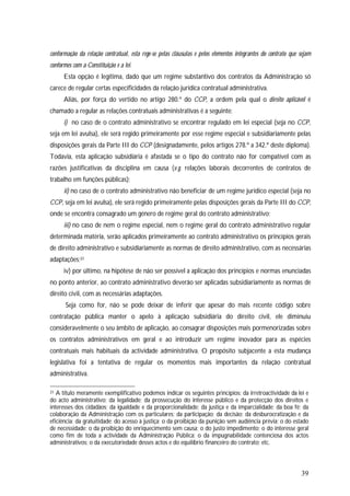 39
conformação da relação contratual, esta rege-se pelas cláusulas e pelos elementos integrantes do contrato que sejam
conformes com a Constituição e a lei.
Esta opção é legítima, dado que um regime substantivo dos contratos da Administração só
carece de regular certas especificidades da relação jurídica contratual administrativa.
Aliás, por força do vertido no artigo 280.º do CCP, a ordem pela qual o direito aplicável é
chamado a regular as relações contratuais administrativas é a seguinte:
i) no caso de o contrato administrativo se encontrar regulado em lei especial (seja no CCP,
seja em lei avulsa), ele será regido primeiramente por esse regime especial e subsidiariamente pelas
disposições gerais da Parte III do CCP (designadamente, pelos artigos 278.º a 342.º deste diploma).
Todavia, esta aplicação subsidiária é afastada se o tipo do contrato não for compatível com as
razões justificativas da disciplina em causa (v.g. relações laborais decorrentes de contratos de
trabalho em funções públicas);
ii) no caso de o contrato administrativo não beneficiar de um regime jurídico especial (seja no
CCP, seja em lei avulsa), ele será regido primeiramente pelas disposições gerais da Parte III do CCP,
onde se encontra consagrado um género de regime geral do contrato administrativo;
iii) no caso de nem o regime especial, nem o regime geral do contrato administrativo regular
determinada matéria, serão aplicados primeiramente ao contrato administrativo os princípios gerais
de direito administrativo e subsidiariamente as normas de direito administrativo, com as necessárias
adaptações;31
iv) por último, na hipótese de não ser possível a aplicação dos princípios e normas enunciadas
no ponto anterior, ao contrato administrativo deverão ser aplicadas subsidiariamente as normas de
direito civil, com as necessárias adaptações.
Seja como for, não se pode deixar de inferir que apesar do mais recente código sobre
contratação pública manter o apelo à aplicação subsidiária do direito civil, ele diminuiu
consideravelmente o seu âmbito de aplicação, ao consagrar disposições mais pormenorizadas sobre
os contratos administrativos em geral e ao introduzir um regime inovador para as espécies
contratuais mais habituais da actividade administrativa. O propósito subjacente a esta mudança
legislativa foi a tentativa de regular os momentos mais importantes da relação contratual
administrativa.
31 A título meramente exemplificativo podemos indicar os seguintes princípios: da irretroactividade da lei e
do acto administrativo; da legalidade; da prossecução do interesse público e da protecção dos direitos e
interesses dos cidadãos; da igualdade e da proporcionalidade; da justiça e da imparcialidade; da boa fé; da
colaboração da Administração com os particulares; da participação; da decisão; da desburocratização e da
eficiência; da gratuitidade; do acesso à justiça; o da proibição da punição sem audiência prévia; o do estado
de necessidade; o da proibição do enriquecimento sem causa; o do justo impedimento; o do interesse geral
como fim de toda a actividade da Administração Pública; o da impugnabilidade contenciosa dos actos
administrativos; o da executoriedade desses actos e do equilíbrio financeiro do contrato; etc.
 