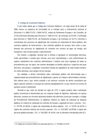 40
***
3- Código de Contratos Públicos
É por todos sabido que o Código dos Contratos Públicos32, em vigor desde 30 de Julho de
2008, nasceu na sequência da necessidade de se transpor para o ordenamento nacional as
Directivas n.ºs 2004/17/CE e 2004/18/CE, ambas do Parlamento Europeu e do Conselho, de
31/03 (entretanto alteradas pela Directiva n.º 2005/51/CE, da Comissão, de 07/09, e rectificadas
pela Directiva n.º 2005/75/CE, do Parlamento Europeu e da Comissão, de 16/11), referentes à
coordenação dos processos de adjudicação dos contratos de empreitada de obras públicas, dos
contratos públicos de fornecimento e dos contratos públicos de serviços, bem como à coor-
denação dos processos de adjudicação de contratos nos sectores da água, da energia, dos
transportes e dos serviços postais, respectivamente.
No entanto, o legislador nacional não se limitou a reproduzir as mencionadas directivas,
tendo aproveitado a ocasião para efectuar uma nova sistematização e uma uniformização de
regimes substantivos dos contratos administrativo e instituir uma nova regulação de todos os
procedimentos que, até agora, não estavam abrangidos no âmbito objectivo e subjectivo das duas
directivas. Isto porque, o legislador comunitário faculta aos legisladores de cada Estado-membro,
em vários domínios, uma margem de livre decisão.
Na realidade, o direito comunitário sobre contratação pública está direccionado para a
regulamentação dos procedimentos de adjudicação e apenas em relação a determinados contratos.
Nos últimos anos é que, temos assistido a um interesse crescente do direito comunitário por
alguns aspectos atinentes à execução do contrato (designadamente, os que relevem em termos de
questões sociais e ambientais).
Recorde-se que, antes da entrada em vigor do CCP, o regime jurídico sobre contratação
pública encontrava-se disseminado por um conjunto amplo de diplomas, elaborados em épocas
diferentes, assentes em correntes doutrinais também elas diferentes (como por exemplo, o Código
do Procedimento Administrativo, os diplomas relativos ao regime da realização de despesas
públicas em matéria de celebração de contratos de locação e aquisição de bens e serviços – D.L.
n.º 197/99, de 08/06, o regime das empreitadas de obras públicas - D.L. n.º 59/99, de 02/03, o
regime dos contratos relativos aos sectores especiais - D.L. n.º 223/2001, de 09/08, o regime das
parcerias público-privadas - D.L. n.º 86/2003, de 26/04, com as alterações introduzidas pelo D.L.
32 O Código dos Contratos Públicos foi aprovado pelo D.L. n.º 18/2008, de 29/01.
 