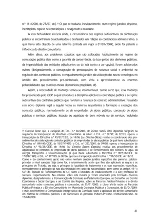 41
n.º 141/2006, de 27/07, etc.).33 O que se traduzia, inevitavelmente, num regime jurídico disperso,
incompleto, repleto de contradições e desajustado à realidade.
A esta factualidade acrescia ainda, a circunstância dos regimes substantivos da contratação
pública se encontrarem desactualizados e desfasados em relação ao contencioso administrativo, o
qual havia sido objecto de uma reforma (entrada em vigor a 01/01/2004), onde foi patente a
influência do direito comunitário.
Além disso, aos problemas clássicos que são colocados habitualmente ao regime de
contratação pública (tais como a garantia da concorrência, da boa gestão dos dinheiros públicos,
da imparcialidade das entidades adjudicantes ou da luta contra a corrupção), foram adicionados
outros (designadamente, a consagração de preocupações de natureza social e ambiental na
regulação dos contratos públicos, o enquadramento jurídico da utilização das novas tecnologias no
âmbito dos procedimentos pré-contratuais, com vista a aproveitarem-se as enormes
potencialidades que os novos meios electrónicos propiciam, etc).
Assim, a necessidade de mudança tornou-se incontornável. Sendo certo que, essa mudança
foi preconizada pelo CCP, o qual estabelece a disciplina aplicável à contratação pública e o regime
substantivo dos contratos públicos que revistam a natureza de contrato administrativo. Passando
este novo diploma legal a regular todas as matérias respeitantes à formação e execução dos
contratos públicos, nomeadamente os de empreitadas de obras públicas, concessão de obras
públicas e serviços públicos, locação ou aquisição de bens móveis ou de serviços, incluindo
33 Curioso notar que, à excepção do D.L. n.º 86/2003, de 26/04, todos estes diplomas surgiram na
sequência da transposição de directivas comunitárias. A saber: o D.L. n.º 59/99, de 02/03, operou a
transposição da Directiva n.º 93/37/CEE, de 14/06 (ou Directiva-Obras), relativa à coordenação dos pro-
cedimentos de celebração de contratos públicos de empreitadas de obras públicas (a qual havia substituído a
Directiva n.º 89/440/CEE, de 18/07/1989); o D.L. n.º 223/2001, de 09/08, operou a transposição da
Directiva n.º 93/38/CEE, de 14/06 (ou Directiva Sectores Especiais), relativa aos procedimentos de
adjudicação de contratos de empreitada de obras públicas e de fornecimentos nos sectores da água, da
energia, transportes e telecomunicações (a qual havia substituído a Directiva n.º 90/531/CEE, de
17/09/1990); o D.L. n.º 197/99, de 08/06, operou a transposição da Directiva n.º 97/52/CE, de 13/10.
Como é do conhecimento geral, não existe nenhum quadro jurídico específico das parcerias público-
privadas a nível europeu. Seja como for, é unanimemente aceite que lhes são aplicáveis as regras e os
princípios do Tratado, ou seja, o princípio da igualdade de tratamento e as suas expressões específicas,
nomeadamente o princípio da não-discriminação em razão da nacionalidade, bem como os artigos 49.º e
56.º do Tratado de Funcionamento da UE sobre a liberdade de estabelecimento e a livre prestação de
serviços, respectivamente. No entanto, sobre esta matéria já foram emanados pela Comissão diversos
diplomas, designadamente: a Comunicação da Comissão ao Parlamento Europeu, ao Conselho, ao Comité
Económico e Social Europeu e ao Comité das Regiões, sobre as Parcerias Público-Privadas e o direito
comunitário sobre contratos públicos e concessões, de 15/11/2005; o Livro Verde sobre as Parcerias
Público-Privadas e o Direito Comunitário em Matéria de Contratos Públicos e Concessões, de 30/04/2004;
e mais recentemente a Comunicação interpretativa da Comissão sobre a aplicação do direito comunitário
em matéria de contratos públicos e de concessões às parcerias Público-Privadas Institucionalizadas, de
12/04/2008.
 