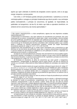 42
aqueles que sejam celebrados no domínio dos designados sectores especiais, como os da água,
energia, transportes e serviços postais.
Com efeito, o CCP introduziu grandes alterações procedimentais e substantivas ao nível da
contratação pública e consagrou os princípios fundamentais que devem presidir a essa contratação
pública (nomeadamente, o princípio da concorrência, da igualdade, de imparcialidade, da
publicidade, da transparência e da boa fé), de modo a que todos os operadores beneficiem, em
ambiente de livre concorrência, das mesmas oportunidades.34
34 Mas vejamos, esquematicamente e a título exemplificativo, algumas das mais importantes novidades
implementadas pelo CCP:
i) uniformização da nomenclatura e das regras aplicáveis aos procedimentos pré-contratuais, bem como
condensação do seu número, reconduzindo-os a quatro tipos, a saber: concurso público, concurso limitado
por prévia qualificação, procedimento de negociação (com publicação prévia de anúncio) e ajuste directo
(com consulta não obrigatória a um ou vários interessados). A estes procedimentos acresce ainda o diálogo
concorrencial que foi introduzido pelas directivas comunitárias sobre contratação pública e que se destina
apenas à celebração de contratos particularmente complexos, reunidas que estejam determinadas
circunstâncias especiais (cfr. artigos 16.º a 33.º e 112.º a 218.º do CCP).
Desapareceram assim procedimentos que se revelam menos consentâneos com a concorrência ou cujas
diferenças em face dos demais não justificariam, apesar disso, a respectiva autonomização (nomeadamente,
o concurso limitado sem apresentação de candidaturas ou sem publicação de anúncio, a negociação sem
publicação prévia de anúncio e a consulta prévia);
ii) criação de um novo procedimento pré-contratual, mais concretamente do concurso público urgente,
que pretende responder à necessidade de, em situações de urgência e em que o único critério de adjudicação
seja o do preço mais baixo, se contratar no prazo mínimo de 24h, respeitando os princípios da concorrência
e da transparência (cfr. artigos 155.º a 161.º do CCP);
iii) introdução de mecanismos de defesa da concorrência que visam garantir a transparência,
nomeadamente a obrigatoriedade de publicitação on-line de ajustes directos, sob pena de ineficácia do
contrato, ou o envio para o Observatório de Obras Públicas do Relatório de contratação e do relatório final
do obra;
iv) elevação do montante máximo até ao qual é permitida a utilização do ajuste directo (cfr. artigos 19.º
al. a), 20.º n.º 1 al. a) e 21.º n.º 1 al. a) do CCP). Esta alteração teve por finalidade pôr cobro à banalização
dos procedimentos de tramitação mais pesada e complexa (mormente, o concurso público e o concurso
limitado). Todavia, já se suscitaram dúvidas sobre se a consagração de limiares internos tão elevados e,
consequente, alargamento do âmbito de aplicação do procedimento de ajuste directo, era conforme com os
princípios do direito comunitário nesta matéria;
v) revisão em alta dos limites relativos ao valor do contrato em função do procedimento pré-contratual
adoptado (cfr. artigos 19.º a 21.º do CCP);
vi) consagração de um novo sistema de determinação do valor do contrato e a afirmação do princípio
da liberdade de escolha do procedimento, complementado com a regra que dita que essa escolha
condiciona, consequentemente, o valor do contrato a celebrar. Sendo certo que, este valor do contrato
representa o valor máximo que a entidade adjudicante poderá pagar, em função do procedimento adoptado,
pela execução de todas as prestações que constituem o objecto contratual (cfr. artigos 17.º a 22.º do CCP);
vii) novas regras para a determinação do preço base do procedimento, o qual passa a ser definido
como o preço máximo que a entidade adjudicante se dispõe a pagar pela execução de todas as prestações
que constituem o objecto do contrato a celebrar (cfr. artigo 47.º do CCP);
viii) novas regras para a escolha dos procedimentos em função de critérios materiais, em função do
tipo de contrato a celebrar ou da respectiva entidade adjudicante (cfr. artigos 23.º a 33.º do CCP);
ix) implementação de novos métodos de contratação e desenvolvimento de boas práticas já existentes,
mais concretamente: os leilões electrónicos, os sistemas de aquisição dinâmicos, os acordos quadro e as
centrais de compras (cfr. artigos 140.º a 145.º, 195.º, 204.º n.º 2, 237.º a 244.º, 251.º a 259.º e 260.º a 266.º);
 