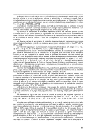 43
x) obrigatoriedade de realização de todos os procedimentos pré-contratuais por via electrónica, o que
permitiu encurtar os prazos procedimentais, eliminar o acto público e “desaparecer o papel” (pois a
consulta da lista de concorrentes admitidos e das propostas apresentadas passa a ser feita on-line). Todavia,
estabeleceu-se um período transitório de um ano para a implementação integral desta alteração (cfr. artigos
9.º a 13.º do D.L. n.º 18/2008, de 29/01);
xi) criação do portal dos contratos públicos com toda a informação sobre os contratos em curso
(nomeadamente, aquele com o endereço electrónico www.base.gov.pt) e de plataformas electrónicas a ser
utilizadas pelas entidades adjudicantes (cfr. artigo 4.º do D.L. n.º 18/2008, de 29/01);
xii) estatuição da possibilidade de a entidade adjudicante recorrer, nos concursos públicos ou nos
concursos limitados por prévia qualificação cujo anúncio não tenha sido publicado no Jornal Oficial da
União Europeia, bem como nos procedimentos de formação de contratos de concessão de obras públicas
ou de concessão de serviços públicos, a uma fase de negociações, após uma primeira avaliação das
propostas;
xiii) dispensa, na fase de apresentação de propostas, da apresentação por todos os concorrentes da
documentação de habilitação, recaindo essa obrigação apenas sobre o adjudicatário (cfr. artigos 77.º e 81.º a
87.º do CCP);
xiv) tratamento especial para as propostas com preços anormalmente baixos (cfr. artigos 57.º n.º 1 al..
d), 70.º n.º 2 al. e), 71.º, 89.º n.º 2, 115.º n.º 3, 132.º n.º 2, 189.º n.º 3 do CCP);
xv) fixação de critérios sociais e ambientais no âmbito das condições de execução dos contratos, quer
para efeitos de admissão e exclusão de candidaturas e de propostas, quer para efeitos da sua avaliação e
classificação. Ou seja, é desejável que os requisitos mínimos de qualificação dos candidatos, bem como os factores que
densificam o critério de adjudicação e ainda os aspectos vinculados do caderno de encargos dos procedimentos reflictam, ponderem
e valorizem preocupações sociais e ambientais relacionadas com o objecto do contrato a celebrar (cfr. artigos 42.º n.º 6, 43.º
n.º 5 als. c) e d), 49.º n.º 2 al. c), 49.º n.ºs 7 e 8, 164.º n.ºs 2 e 3 e 246.º n.º 4 do CCP). A este propósito,
refira-se que a Estratégia Nacional de Acção de Compras Públicas Ecológicas estatui igualmente metas e
objectivos para a Administração, no que respeita à introdução de critérios ambientais no procedimento de
aquisição de bens e serviços pelo Estado;
xvi) maior rigor na adjudicação de trabalhos a mais, estabelecendo, para tanto, um limite em termos de
preço a pagar por esses trabalhos a mais e deixando de incluir no conceito de trabalhos a mais os trabalhos
necessários ao suprimento de erros e omissões (cfr. artigos 370.º a 376.º do CCP);
xvii) maior exigência ao nível da qualificação dos candidatos em sede de concurso limitado e de
procedimento de negociação, criando dois modelos de qualificação: por um lado, o modelo simples, que
corresponde à verificação do preenchimento de requisitos mínimos de capacidade técnica e de capacidade
financeira fixados no programa do procedimento; por outro lado, o modelo complexo, que assenta num
sistema de selecção de um número pré-definido de candidatos qualificados segundo o critério da maior
capacidade técnica e financeira, através da utilização de um rigoroso modelo de avaliação das respectivas
candidaturas (cfr. artigos 179.º e 181.º do CCP);
xviii) ajustamento do regime da contratação e da execução dos contratos abrangidos pelo CCP às
técnicas de financiamento correntes nos dias de hoje, sobretudo no domínio dos contratos de concessão,
avultando, naturalmente, as de project finance, acquisition finance e asset finance (v.g. artigos 322.º, 323.º e 421.º n.º
4 do CCP);
xix) imposição de regras com vista a que os critérios de avaliação das propostas sejam total e
claramente definidos e divulgados no início do procedimento (v.g. artigos 75.º, 115.º n.º 2 al. b), 132.º n.º 1
al. n), 139.º, 164.º n.º 1 als. i) e q), 181.º n.º 2, 217.º n.º 2, 240.º n.º 2, 243.º n.º 2 al. b), 244.º e 259.º n.º 2 do
CCP);
xx) maior responsabilização de todos os intervenientes no processo de contratação, tendo sido criadas
para o efeito regras de incentivo à boa gestão de recursos financeiros públicos e privados (como as normas
referentes aos adiantamentos de preço, à revisão de preços e à liberação da caução – cfr. artigos 292.º a
301.º do CCP), regras relativas à repartição de responsabilidade durante a fase de execução (onde se
distingue o regime do incumprimento contratual, da cessão e da subcontratação – cfr. artigos 316.º a 329.º,
332.º e 333.º do CCP), regras que instituem a exclusão do processo os agentes reiteradamente
incumpridores (cfr. artigo 55.º do CCP), ou que penalizam o concorrente vencedor que não comprove
possuir os requisitos, o alvará ou os rácios que alegadamente dizia possuir (cfr. artigo 87.º do CCP);
xxi) no plano da investigação e desenvolvimento, o CCP prescreve que, relativamente a contratos de
valor igual ou superior a 25 milhões de euros, o adjudicatário é obrigado a elaborar um ou vários projectos de
 