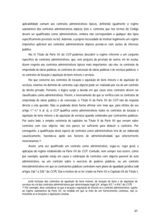 45
aplicabilidade comum aos contratos administrativos típicos, definindo igualmente o regime
substantivo dos contratos administrativos atípicos (isto é, contratos que nos termos do Código
devem ser qualificados como administrativos, embora não correspondam a qualquer dos tipos
especificamente previstos na lei). Ademais, a própria necessidade de instituir legalmente um regime
imperativo aplicável aos contratos administrativos atípicos prende-se com razões de interesse
público.
No II Título da Parte III do CCP podemos descobrir o regime referente a um conjunto
específico de contratos administrativos, que, sem prejuízo da previsão de outros em lei avulsa,
dizem respeito aos contratos administrativos típicos mais importantes; são eles: os contratos de
empreitada de obras públicas; os contratos de concessão de obras públicas e de serviços públicos; e
os contratos de locação e aquisição de bens móveis e serviços.
No que concerne aos contratos de locação e aquisição de bens móveis e de aquisição de
serviços, estamos no domínio de contratos cujo objecto pode ser realizado por via de um contrato
de direito privado. Portanto, é lógico surgir a dúvida em que casos estes contratos devem ser
classificados como administrativos. Porém, e inversamente do que se verifica com os contratos de
empreitada de obras pública e de concessão, o Título II da Parte III do CCP não dá resposta
directa a esta questão. Não se podendo desta forma afirmar sem mais que, para efeitos do seu
artigo 1.º n.º 6 al. a), o CCP qualifica como administrativos todos os contratos de locação e
aquisição de bens móveis e de aquisição de serviços quando celebrados por contraentes públicos.
Por outro lado, a simples existência de capítulos no Título II da Parte III que versam sobre
contratos com esse objecto, não nos parece ser suficiente para deduzir o contrário. Por
conseguinte, a qualificação desta espécie de contratos como administrativos terá de ser elaborada
casuisticamente, fazendo-se apelo aos factores de administratividade que anteriormente
mencionamos.35
Assim, uma vez qualificado um contrato como administrativo, segue-se, regra geral, a
aplicação do regime estabelecido na Parte III do CCP. Contudo, nem sempre isso ocorre, como
por exemplo, quando esteja em causa a celebração de contratos com objecto passível de acto
administrativo, ou um contrato sobre o exercício de poderes públicos, ou um contrato
interadministrativo em que os contraentes públicos contratam num plano de igualdade jurídica (vide
artigos 336.º a 338.º do CCP). Daí o motivo de se ter criado na Parte III o Capítulo IX do Título I,
xxiii) inclusão dos contratos de aquisição de bens móveis, de locação de bens e de aquisição de
serviços no rol dos contratos administrativos por determinação legal (cfr. artigos 431.º a 454.º do CCP).
35 Por exemplo, deve considerar-se que a locação e aquisição de móveis só é contrato administrativo, sujeito
ao regime substantivo da Parte III, na medida em que se trate de um fornecimento contínuo, não se
incluindo aí as locações e aquisições avulsas.
 