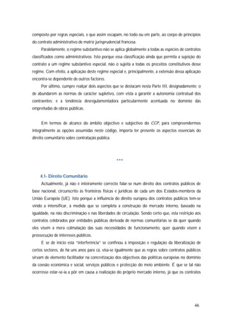 46
composto por regras especiais, e que assim escapam, no todo ou em parte, ao corpo de princípios
do contrato administrativo de matriz jurisprudencial francesa.
Paralelamente, o regime substantivo não se aplica globalmente a todas as espécies de contratos
classificados como administrativos. Isto porque essa classificação ainda que permita a sujeição do
contrato a um regime substantivo especial, não o sujeita a todas os preceitos constitutivos desse
regime. Com efeito, a aplicação deste regime especial e, principalmente, a extensão dessa aplicação
encontra-se dependente de outros factores.
Por último, cumpre realçar dois aspectos que se destacam nesta Parte III, designadamente: o
de abundarem as normas de carácter supletivo, com vista a garantir a autonomia contratual dos
contraentes; e a tendência desregulamentadora particularmente acentuada no domínio das
empreitadas de obras públicas.
Em termos de alcance do âmbito objectivo e subjectivo do CCP, para compreendermos
integralmente as opções assumidas neste código, importa ter presente os aspectos essenciais do
direito comunitário sobre contratação pública.
***
4.1- Direito Comunitário
Actualmente, já não é inteiramente correcto falar-se num direito dos contratos públicos de
base nacional, circunscrito às fronteiras físicas e jurídicas de cada um dos Estados-membros da
União Europeia (UE). Isto porque a influência do direito europeu dos contratos públicos tem-se
vindo a intensificar, à medida que se completa a construção do mercado interno, baseado na
igualdade, na não discriminação e nas liberdades de circulação. Sendo certo que, esta restrição aos
contratos celebrados por entidades públicas derivada de normas comunitárias se dá quer quando
eles visem a mera colmatação das suas necessidades de funcionamento, quer quando visem a
prossecução de interesses públicos.
E se de início esta “interferência” se confinou à imposição e regulação da liberalização de
certos sectores, de há uns anos para cá, visa-se igualmente que as regras sobre contratos públicos
sirvam de elemento facilitador na concretização dos objectivos das políticas europeias no domínio
da coesão económica e social, serviços públicos e protecção do meio ambiente. É que se tal não
ocorresse estar-se-ia a pôr em causa a realização do próprio mercado interno, já que os contratos
 