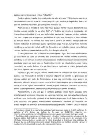 47
públicos representam cerca de 16% do PIB da UE.36
Desde o primeiro impulso do mercado único (ou seja, Janeiro de 1958) se tomou consciência
da relevância suprema do sector da contratação pública para a realização daquele fim, dado o seu
peso nas economias nacionais e, por conseguinte, no seio da UE.
Acontece que, o Tratado de Roma não incluía qualquer norma versando directamente esta
temática. Apenas continha no seu artigo 163.° n.º 2 (relativo ao incentivo à investigação e ao
desenvolvimento tecnológico) uma menção fortuita à abertura dos concursos públicos nacionais,
com vista a proporcionar às empresas a possibilidade de explorarem plenamente as potencialidades
do mercado interno. Por ventura, este facto ficou a dever-se em muito à multiplicidade dos
modelos tradicionais de contratação pública vigentes na Europa. Pelo que, num primeiro momento
considerou-se por bem não instituir no Direito Comunitário um verdadeiro modelo comunitário de
contrato, dando-se preponderância às questões de ordem procedimental.
E como já havíamos dito, o Direito Comunitário ignora a figura do contrato administrativo,
por duas ordens de razão: por um lado, dada a diversidade dos referidos modelos tradicionais,
considerou-se por bem que as normas comunitárias neste âmbito representassem apenas um mínimo
denominador comum; por outro lado, os fundamentos inerentes ao estabelecimento deste regime
comunitário são muito distintos dos que historicamente motivaram a criação jurisprudencial
francesa da figura do contrato administrativo.
Recorde-se que, em França o contrato administrativo foi concebido em nome do interesse
público, e da necessidade de conciliar o consenso subjacente ao contrato e a prossecução do
interesse público por parte da Administração, à qual são reconhecidos certos poderes de
autoridade, sobretudo no que concerne à execução do contrato. Ao passo que, a razão subjacente à
edificação de um regime comunitário de contratação pública radica na construção do mercado
interno e, consequentemente, na observância dos princípios consagrados no Tratado.
Adicionalmente, e uma vez que os contratos públicos sempre foram utilizados como
importantes instrumentos de intervenção nas economias nacionais, nada mais natural que se tivesse
verificado numa fase inicial a resistência à sua liberalização por parte dos Estados-membros. Os
quais, adoptando uma posição manifestamente proteccionista, acabariam por inviabilizar um
acordo indispensável à inserção da matéria da contratação pública no Tratado37. Exclusão essa que
36 Percentagem retirada de A report on the functioning of public procurement markets in the EU: benefits form the
application of EU directives and challenges for the future, de 03/02/2004, disponível em
http://ec.europa.eu/internal_market/publicprocurement/docs/public-proc-market-final-report_en.pdf.
37 Constitui um dado empírico que os Estados podem estimular a iniciativa económica privada por via das
despesas públicas (sobretudo as relacionadas com o investimento nos sectores de construção, infra-
estruturas, telecomunicações e energia), com o intuito de produzir o denominado efeito multiplicador das
despesas. Ou seja, os Estados muitas vezes realizam despesas tendo por finalidade aumentar a procura e,
concludentemente, a capacidade produtiva das empresas e do emprego.
 
