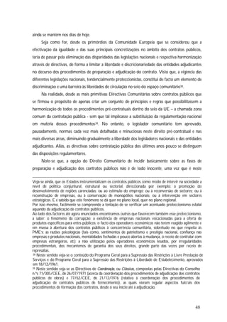 48
ainda se mantém nos dias de hoje.
Seja como for, desde os primórdios da Comunidade Europeia que se considerou que a
efectivação da igualdade e das suas principais concretizações no âmbito dos contratos públicos,
teria de passar pela eliminação das disparidades das legislações nacionais e respectiva harmonização
através de directivas, de forma a limitar a liberdade e discricionariedade das entidades adjudicantes
no decurso dos procedimentos de preparação e adjudicação do contrato. Visto que, a vigência das
diferentes legislações nacionais, tendencialmente proteccionistas, constitui de facto um elemento de
discriminação e uma barreira às liberdades de circulação no seio do espaço comunitário38.
Na realidade, desde as mais primitivas Directivas Comunitárias sobre contratos públicos que
se firmou o propósito de apenas criar um conjunto de princípios e regras que possibilitassem a
harmonização de todos os procedimentos pré-contratuais dentro do seio da UE – a chamada zona
comum da contratação pública - sem que tal implicasse a substituição da regulamentação nacional
em matéria desses procedimentos39. No entanto, o legislador comunitário tem aprovado,
pausadamente, normas cada vez mais detalhadas e minuciosas neste direito pré-contratual e nas
mais diversas áreas, diminuindo gradualmente a liberdade dos legisladores nacionais e das entidades
adjudicantes. Aliás, as directivas sobre contratação pública dos últimos anos pouco se distinguem
das disposições regulamentares.
Note-se que, a opção do Direito Comunitário de incidir basicamente sobre as fases de
preparação e adjudicação dos contratos públicos não é de todo inocente, uma vez que é neste
Veja-se ainda, que os Estados instrumentalizam os contratos públicos como modo de intervir na sociedade a
nível de política conjuntural, estrutural ou sectorial, direccionada por exemplo: à promoção do
desenvolvimento de regiões carenciadas; ou ao estímulo do emprego; ou à reconversão de sectores; ou à
reconstrução de empresas, ou à conservação de monopólios nacionais; ou à intervenção em sectores
estratégicos. E é sabido que este fenómeno se dá quer no plano local, quer no plano regional.
Por isso mesmo, facilmente se compreende a tentação de se verificar um acentuado proteccionismo estatal
aquando da adjudicação de contratos públicos.
Ao lado dos factores até agora enunciados encontramos outros que favorecem também esse proteccionismo,
a saber: o fenómeno da corrupção; a existência de empresas nacionais vocacionadas para a oferta de
produtos específicos para entes públicos; o facto dos operadores económicos não terem reagido agilmente e
em massa à abertura dos contratos públicos à concorrência comunitária, sobretudo no que respeita às
PME’s; as razões psicológicas (tais como, sentimentos de patriotismo e prestígio nacional, confiança nas
empresas e produtos nacionais, mentalidades fechadas e pouco abertas à mudança, o receio de contratar com
empresas estrangeiras, etc.); a não utilização pelos operadores económicos lesados, por irregularidades
procedimentais, dos mecanismos de garantia dos seus direitos, grande parte das vezes por receio de
represálias.
38 Neste sentido veja-se o conteúdo do Programa Geral para a Supressão das Restrições à Livre Prestação de
Serviços e do Programa Geral para a Supressão das Restrições à Liberdade de Estabelecimento, aprovados
em 18/12/1961.
39 Neste sentido veja-se as Directivas de Coordenação, ou Clássicas, compostas pelas Directivas do Conselho
n.ºs 71/305/CEE, de 26/07/1971 (acerca da coordenação dos procedimentos de adjudicação dos contratos
públicos de obras) e 77/62/CEE, de 21/12/1976 (relativa à coordenação dos procedimentos de
adjudicação de contratos públicos de fornecimento), as quais vieram regular aspectos fulcrais dos
procedimentos de formação dos contratos, desde o seu início até à adjudicação.
 