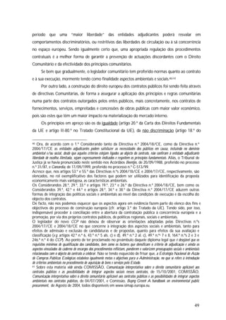 49
período que uma “maior liberdade” das entidades adjudicantes poderá resvalar em
comportamentos discriminatórios, ou restritivos das liberdades de circulação ou à sã concorrência
no espaço europeu. Sendo igualmente certo que, uma apropriada regulação dos procedimentos
contratuais é a melhor forma de garantir a prevenção de actuações discordantes com o Direito
Comunitário e da efectividade dos princípios comunitários.
Se bem que gradualmente, o legislador comunitário tem proferido normas quanto ao contrato
e à sua execução, mormente tendo como finalidade aspectos ambientais e sociais.40/41
Por outro lado, a construção do direito europeu dos contratos públicos foi sendo feita através
de directivas Comunitárias, de forma a assegurar a aplicação dos princípios e regras comunitárias
numa parte dos contratos outorgados pelos entes públicos, mais concretamente, nos contratos de
fornecimentos, serviços, empreitadas e concessões de obras públicas com maior valor económico,
pois são estes que têm um maior impacto na materialização do mercado interno.
Os princípios em apreço são os da igualdade (artigo 20.º da Carta dos Direitos Fundamentais
da UE e artigo II-80.º no Tratado Constitucional da UE), da não discriminação (artigo 18.º do
40 Ora, de acordo com o 1.º Considerando tanto da Directiva n.º 2004/18/CE, como da Directiva n.º
2004/17/CE as entidades adjudicantes podem satisfazer as necessidades dos públicos em causa, incluindo no domínio
ambiental e/ou social, desde que aqueles critérios estejam ligados ao objecto do contrato, não confiram à entidade adjudicante
liberdade de escolha ilimitada, sejam expressamente indicados e respeitem os princípios fundamentais. Aliás, o Tribunal de
Justiça já se havia pronunciado neste sentido nos Acórdãos Beentjes, de 20/09/1988, proferido no processo
n.º 31/87, e Concordia, de 17/09/1999, proferido no processo n.º C-513/99.
Acresce que, nos artigos 53.º e 55.º das Directivas n.ºs 2004/18/CE e 2004/17/CE, respectivamente, são
elencados, no rol exemplificativo dos factores que podem ser utilizados para identificação da proposta
economicamente mais vantajosa, as características ambientais.
Os Considerandos 28.º, 29.º, 33.º e artigos 19.º, 23.º e 26.º da Directiva n.º 2004/18/CE, bem como os
Considerandos 39.º, 42.º e 44.º e artigos 28.º, 34.º e 38.º da Directiva n.º 2004/17/CE aduzem outras
formas de integração das políticas sociais e ambientais ao nível das condições de execução e da escolha do
objecto dos contratos.
De facto, não nos podemos esquecer que os aspectos agora em evidência fazem parte do elenco dos fins e
objectivos do processo de construção europeia (cfr. artigo 3.º do Tratado da UE). Tendo sido, por isso,
indispensável proceder à conciliação entre a abertura da contratação pública à concorrência europeia e a
promoção, por via dos próprios contratos públicos, de políticas regionais, sociais e ambientais.
O legislador do novo CCP não deixou de observar as orientações adoptadas pelas Directivas n.ºs
2004/17/CE e 2004/18/CE no que concerne à integração dos aspectos sociais e ambientais, tanto para
efeitos de admissão e exclusão de candidaturas e de propostas, quanto para efeitos da sua avaliação e
classificação (v.g. artigos 42.º n.º 6, 43.º n.º 5 als. c) e d), 49.º n.º 2 al. c), 49.º n.ºs 7 e 8, 164.º n.ºs 2 e 3 e
246.º n.º 4 do CCP). Ao ponto de ter proclamado no preâmbulo daquele diploma legal que é desejável que os
requisitos mínimos de qualificação dos candidatos, bem como os factores que densificam o critério de adjudicação e ainda os
aspectos vinculados do caderno de encargos dos procedimentos reflictam, ponderem e valorizem preocupações sociais e ambientais
relacionadas com o objecto do contrato a celebrar. Não se tendo esquecido de frisar que, a Estratégia Nacional de Acção
de Compras Públicas Ecológicas estabelece igualmente metas e objectivos para a Administração, no que se refere à introdução
de critérios ambientais no procedimento de aquisição de bens e serviços pelo Estado.
41 Sobre esta matéria vide ainda COMISSÃO, Comunicação interpretativa sobre o direito comunitário aplicável aos
contratos públicos e as possibilidades de integrar aspectos sociais nesses contratos, de 15/10/2001, COMISSÃO,
Comunicação interpretativa sobre o direito comunitário aplicável aos contratos públicos e as possibilidades de integrar aspectos
ambientais nos contratos públicos, de 04/07/2001, e Comissão, Buyng Green! A handbook on environmental public
procurement, de Agosto de 2004, todos disponíveis em www.simap.europa.eu.
 