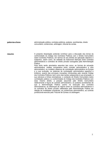 5
palavras-chave administração pública, contratos públicos, poderes exorbitantes, direito
comunitário, contencioso, arbitragem, tribunal de contas.
resumo A presente dissertação pretende contribuir para a discussão dos temas da
conformidade do Código dos Contratos Públicos com o Direito Comunitário
sobre Contratos Públicos, em termos do seu âmbito de aplicação objectivo e
subjectivo, assim como, da validade da tradicional distinção entre contratos
administrativos e contratos de direito privado outorgados pela Administração
Pública.
Para tanto serão abordados assuntos tais como: as formas de actuação
administrativa; análise comparativa entre contrato administrativo e acto
administrativo; os modelos clássicos de contratação administrativa na Europa
e a sua evolução; os sistemas de contratação administrativa espanhol e
britânico; exame das principais inovações introduzidas pelo recente Código
dos Contratos Públicos, bem como das razões subjacentes à sua emanação, a
sua estrutura e linhas orientadoras; o conteúdo do Direito Comunitário sobre
contratação pública e a conformidade do Código dos Contratos Públicos com
esse mesmo direito; a posição assumida pelo Direito Comunitário
relativamente à figura do contrato administrativo; os poderes exorbitantes de
que a Administração Pública usufrui na execução dos contratos
administrativos; as diferenças de regime entre os contratos administrativos e
os contratos de direito privado celebrados pela Administração Pública em
relação às invalidades contratuais, ao contencioso administrativo, ao controlo
jurisdicional exercido pelo Tribunal de Contas e à arbitragem.
 