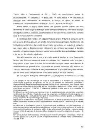 50
Tratado sobre o Funcionamento da EU - TFUE), do reconhecimento mútuo, da
proporcionalidade, da transparência, da publicidade, da imparcialidade e das liberdades de
circulação (mais concretamente, de mercadorias, de serviços, de capitais, de pessoas, de
trabalhadores, e de estabelecimento – artigos 28.º, 56.º, 63.º, 45.º e 49.º do TFUE).42
Nestes termos, o próprio regime jurídico dos contratos públicos constitui um mero
instrumento de concretização e efectivação destes princípios comunitários, com vista à realização
dos objectivos da UE e, sobretudo, da concretização do mercado interno, assente numa economia
social de mercado altamente competitiva.
A constatação desta realidade tem sido proferida pelo próprio Tribunal de Justiça, de acordo
com o qual as directivas possuem um carácter instrumental face aos princípios. Paralelamente, esta
instituição comunitária tem depreendido dos princípios comunitários um conjunto de obrigações
que recaem sobre os Estados-membros relativamente aos contratos que escapam à disciplina
específica, obrigações essas que diminuem consideravelmente a liberdade dos legisladores nacionais
e, por sua vez, das entidades adjudicantes.
Um outro aspecto a reter, é o de os princípios gerais de direito e as regras fundamentais
fazerem parte do acervo comunitário, tendo sido utilizados pelo Tribunal de Justiça tanto para a
integração de lacunas, como de critério de interpretação teleológica e ainda como elemento de
desenvolvimento do próprio direito comunitário em matérias inicialmente não previstas nos
Tratados. Na realidade, o Tribunal de Justiça tem manuseado os princípios com grande liberdade,
quer em termos da sua selecção, quer em termos da sua aplicação aos casos concretos.
De facto, a partir do Acórdão Telaustria (de 07/12/2000, proferido no processo n.º C-324/98)
42 O princípio da não discriminação em razão da nacionalidade e as liberdades de circulação são
concretizações do princípio da igualdade. Por sua vez, os princípios de transparência, publicidade e
imparcialidade são obrigações impostas pela igualdade e suas principais concretizações, visto surgirem como
instrumentos indispensáveis à efectividade daqueles (neste sentido vide Acórdão Telaustria, de 07/12/2000,
proferido no processo n.º C-324/98). O princípio da igualdade constitui assim o factor primordial da
construção europeia.
Paralelamente, as manifestações essenciais do princípio da igualdade positivadas pelo legislador comunitário
nas directivas são: a definição e fixação das regras do jogo, comparação e avaliação objectiva das propostas para
efeitos da adjudicação; a instituição da regra geral do procedimento de concurso (público ou limitado) e o
carácter excepcional do procedimento por negociação.
O princípio do reconhecimento mútuo ganha particular relevo no âmbito da aplicação das regras e normas
técnicas, certificados, diplomas e outros, dado constituírem barreiras técnicas à materialização do mercado
único.
Ao passo que, as liberdades de circulação (concretizáveis pela proibição de restrições) representam os
elementos essenciais da realização do mercado interno e, em todo caso, constituíram o ponto de partida do
movimento de liberalização da contratação pública. Já que, a Comunidade deve facilitar a realização daquele
mercado, através da supressão de obstáculos à livre circulação de mercadorias, de pessoas, de serviços e de
capitais.
Para um estudo mais detalhado sobre o conteúdo de cada um destes princípios e sua aplicação à matéria de
contratos públicos vide CLÁUDIA VIANA, Princípios Comunitários na Contratação Pública, Coimbra Editora,
2007, pp. 95-297.
 