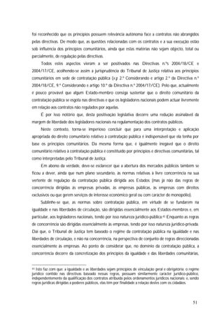 51
foi reconhecido que os princípios possuem relevância autónoma face a contratos não abrangidos
pelas directivas. De modo que, as questões relacionadas com os contratos e a sua execução estão
sob influência dos princípios comunitários, ainda que estas matérias não sejam objecto, total ou
parcialmente, de regulação pelas directivas.
Todos estes aspectos vieram a ser positivados nas Directivas n.ºs 2004/18/CE e
2004/17/CE, acolhendo-se assim a jurisprudência do Tribunal de Justiça relativa aos princípios
comunitários em sede de contratação pública (v.g. 2.º Considerando e artigo 2.º da Directiva n.º
2004/18/CE, 9.º Considerando e artigo 10.º da Directiva n.º 2004/17/CE). Pelo que, actualmente
é pouco provável que algum Estado-membro consiga sustentar que o direito comunitário da
contratação pública se esgota nas directivas e que os legisladores nacionais podem actuar livremente
em relação aos contratos não regulados por aquelas.
É por isso notório que, desta positivação legislativa decorre uma redução assinalável da
margem de liberdade dos legisladores nacionais na regulamentação dos contratos públicos.
Neste contexto, torna-se imperioso concluir que para uma interpretação e aplicação
apropriada do direito comunitário relativo à contratação pública é indispensável que ela tenha por
base os princípios comunitários. Da mesma forma que, é igualmente inegável que o direito
comunitário relativo à contratação pública é constituído por princípios e directivas comunitárias, tal
como interpretadas pelo Tribunal de Justiça.
Em abono da verdade, deve-se esclarecer que a abertura dos mercados públicos também se
ficou a dever, ainda que num plano secundário, às normas relativas à livre concorrência na sua
vertente de regulação da contratação pública dirigida aos Estados (mas já não das regras de
concorrência dirigidas às empresas privadas, às empresas públicas, às empresas com direitos
exclusivos ou que gerem serviços de interesse económico geral ou com carácter de monopólio).
Sublinhe-se que, as normas sobre contratação pública, em virtude de se fundarem na
igualdade e nas liberdades de circulação, são dirigidas essencialmente aos Estados-membros e, em
particular, aos legisladores nacionais, tendo por isso natureza jurídico-pública.43 Enquanto as regras
de concorrência são dirigidas essencialmente às empresas, tendo por isso natureza jurídico-privada.
Daí que, o Tribunal de Justiça tem baseado o regime da contratação pública na igualdade e nas
liberdades de circulação, e não na concorrência, na perspectiva de conjunto de regras direccionadas
essencialmente às empresas. Ao ponto de considerar que, no domínio da contratação pública, a
concorrência decorre da concretização dos princípios da igualdade e das liberdades comunitárias,
43 Isto faz com que: a igualdade e as liberdades sejam princípios de vinculação geral e obrigatória; o regime
jurídico contido nas directivas baseado nessas regras, possuam similarmente carácter jurídico-público,
independentemente da qualificação dos contratos atribuída pelos ordenamentos jurídicos nacionais; e, sendo
regras jurídicas dirigidas a poderes públicos, elas têm por finalidade a relação destes com os cidadãos.
 
