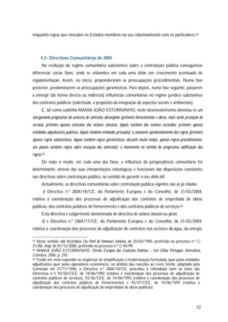 52
enquanto regras que vinculam os Estados-membros no seu relacionamento com os particulares.44
4.2- Directivas Comunitárias de 2004
Na evolução do regime comunitário substantivo sobre a contratação pública conseguimos
diferenciar várias fases, onde se vislumbra em cada uma delas um crescimento acentuado de
regulamentação. Assim, no início, preponderaram as preocupações procedimentais. Numa fase
posterior, predominarem as preocupações garantísticas. Para depois, numa fase seguinte, passarem
a emergir (de forma directa ou indirecta) influências comunitárias no regime jurídico substantivo
dos contratos públicos (sobretudo, a propósito da integração de aspectos sociais e ambientais).
E, tal como sublinha MARIA JOÃO ESTORNINHO, neste desenvolvimento denotou-se um
alargamento progressivo do universo de contratos abrangidos (primeiro fornecimentos e obras, mais tarde prestação de
serviços; primeiro apenas contratos dos sectores clássicos, depois também dos sectores excluídos; primeiro apenas
entidades adjudicantes públicas, depois também entidades privadas); o constante aprofundamento das regras (primeiro
apenas regras substantivas, depois também regras garantísticas; durante muito tempo, apenas regras procedimentais,
aos poucos também regras sobre execução dos contratos); o movimento no sentido da progressiva codificação das
regras.45
De todo o modo, em cada uma das fases, a influência da jurisprudência comunitária foi
determinante, através das suas interpretações teleológicas e funcionais das disposições constantes
nas directivas sobre contratação pública, no sentido de garantir o seu efeito útil.
Actualmente, as directivas comunitárias sobre contratação pública vigentes são as já citadas:
i) Directiva n.º 2004/18/CE, do Parlamento Europeu e do Conselho, de 31/03/2004,
relativa à coordenação dos processos de adjudicação dos contratos de empreitada de obras
públicas, dos contratos públicos de fornecimento e dos contratos públicos de serviços.46
Esta directiva é vulgarmente denominada de directiva de sectores clássicos ou gerais.
ii) e Directiva n.º 2004/17/CE, do Parlamento Europeu e do Conselho, de 31/03/2004,
relativa à coordenação dos processos de adjudicação de contratos nos sectores da água, da energia,
44 Neste sentido vide Acórdãos Du Pont de Nemours Italiana, de 20/03/1990, proferido no processo n.º C-
21/88, Arge, de 07/12/2000, proferido no processo n.º C-94/99.
45 MARIA JOÃO ESTORNINHO, Direito Europeu dos Contratos Públicos – Um Olhar Português, Almedina,
Coimbra, 2006, p. 370.
46 Tendo em vista responder às exigências de simplificação e modernização formulada, quer pelas entidades
adjudicantes quer pelos operadores económicos, no âmbito das reacções ao Livro Verde, adoptado pela
Comissão em 27/11/1996, a Directiva n.º 2004/18/CE, procedeu à refundição num só texto das
Directivas n.ºs 92/50/CEE, de 18/06/1992 (relativa à coordenação dos processos de adjudicação de
contratos públicos de serviços), 93/36/CEE, de 14/06/1993 (relativa à coordenação dos processos de
adjudicação dos contratos públicos de fornecimento) e 93/37/CEE, de 14/06/1993 (relativa à
coordenação dos processos de adjudicação de empreitadas de obras públicas).
 
