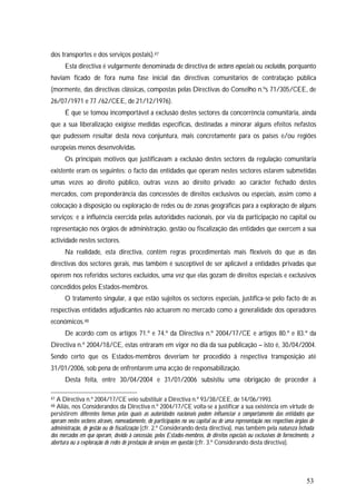 53
dos transportes e dos serviços postais).47
Esta directiva é vulgarmente denominada de directiva de sectores especiais ou excluídos, porquanto
haviam ficado de fora numa fase inicial das directivas comunitários de contratação pública
(mormente, das directivas clássicas, compostas pelas Directivas do Conselho n.ºs 71/305/CEE, de
26/07/1971 e 77 /62/CEE, de 21/12/1976).
É que se tomou incomportável a exclusão destes sectores da concorrência comunitária, ainda
que a sua liberalização exigisse medidas específicas, destinadas a minorar alguns efeitos nefastos
que pudessem resultar desta nova conjuntura, mais concretamente para os países e/ou regiões
europeias menos desenvolvidas.
Os principais motivos que justificavam a exclusão destes sectores da regulação comunitária
existente eram os seguintes: o facto das entidades que operam nestes sectores estarem submetidas
umas vezes ao direito público, outras vezes ao direito privado; ao carácter fechado destes
mercados, com preponderância das concessões de direitos exclusivos ou especiais, assim como a
colocação à disposição ou exploração de redes ou de zonas geográficas para a exploração de alguns
serviços; e a influência exercida pelas autoridades nacionais, por via da participação no capital ou
representação nos órgãos de administração, gestão ou fiscalização das entidades que exercem a sua
actividade nestes sectores.
Na realidade, esta directiva, contêm regras procedimentais mais flexíveis do que as das
directivas dos sectores gerais, mas também é susceptível de ser aplicável a entidades privadas que
operem nos referidos sectores excluídos, uma vez que elas gozam de direitos especiais e exclusivos
concedidos pelos Estados-membros.
O tratamento singular, a que estão sujeitos os sectores especiais, justifica-se pelo facto de as
respectivas entidades adjudicantes não actuarem no mercado como a generalidade dos operadores
económicos.48
De acordo com os artigos 71.º e 74.º da Directiva n.º 2004/17/CE e artigos 80.º e 83.º da
Directiva n.º 2004/18/CE, estas entraram em vigor no dia da sua publicação – isto é, 30/04/2004.
Sendo certo que os Estados-membros deveriam ter procedido à respectiva transposição até
31/01/2006, sob pena de enfrentarem uma acção de responsabilização.
Desta feita, entre 30/04/2004 e 31/01/2006 subsistiu uma obrigação de proceder à
47 A Directiva n.º 2004/17/CE veio substituir a Directiva n.º 93/38/CEE, de 14/06/1993.
48 Aliás, nos Considerandos da Directiva n.º 2004/17/CE volta-se a justificar a sua existência em virtude de
persistirem diferentes formas pelas quais as autoridades nacionais podem influenciar o comportamento das entidades que
operam nestes sectores através, nomeadamente, de participações no seu capital ou de uma representação nos respectivos órgãos de
administração, de gestão ou de fiscalização (cfr. 2.º Considerando desta directiva), mas também pela natureza fechada
dos mercados em que operam, devido à concessão, pelos Estados-membros, de direitos especiais ou exclusivos de fornecimento, a
abertura ou a exploração de redes de prestação de serviços em questão (cfr. 3.º Considerando desta directiva).
 