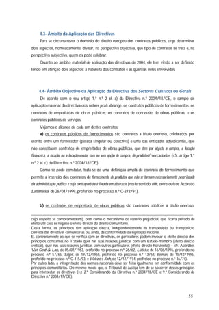 55
4.3- Âmbito da Aplicação das Directivas
Para se circunscrever o domínio do direito europeu dos contratos públicos, urge determinar
dois aspectos, nomeadamente: divisar, na perspectiva objectiva, que tipo de contratos se trata e, na
perspectiva subjectiva, quem os pode celebrar.
Quanto ao âmbito material de aplicação das directivas de 2004, ele tem vindo a ser definido
tendo em atenção dois aspectos: a natureza dos contratos e as quantias neles envolvidas.
4.4- Âmbito Objectivo da Aplicação da Directiva dos Sectores Clássicos ou Gerais
De acordo com o seu artigo 1.º n.º 2 al. a) da Directiva n.º 2004/18/CE, o campo de
aplicação material da directiva dos sectores gerais abrange: os contratos públicos de fornecimentos; os
contratos de empreitadas de obras públicas; os contratos de concessão de obras públicas; e os
contratos públicos de serviços.
Vejamos o alcance de cada um destes contratos:
a) os contratos públicos de fornecimentos são contratos a título oneroso, celebrados por
escrito entre um fornecedor (pessoa singular ou colectiva) e uma das entidades adjudicantes, que
não constituam contratos de empreitadas de obras públicas, que têm por objecto a compra, a locação
financeira, a locação ou a locação-venda, com ou sem opção de compra, de produtos/mercadorias (cfr. artigo 1.º
n.º 2 al. c) da Directiva n.º 2004/18/CE).
Como se pode constatar, trata-se de uma definição ampla de contrato de fornecimento que
permite a inserção dos contratos de fornecimento de produtos que não se tornam necessariamente propriedade
da administração pública e cuja contrapartida é fixada em abstracto (neste sentido vide, entre outros Acórdão
Lottomatica, de 26/04/1999, proferido no processo n.º C-272/91).
b) os contratos de empreitada de obras públicas são contratos públicos a título oneroso,
cujo respeito se comprometeram), bem como o mecanismo de reenvio prejudicial, que ficaria privado de
efeito útil caso se negasse o efeito directo do direito comunitário.
Desta forma, os princípios têm aplicação directa, independentemente da transposição ou transposição
correcta das directivas comunitárias ou, ainda, da conformidade da legislação nacional.
E, contrariamente ao que se verifica com as directivas, os particulares podem invocar o efeito directo dos
princípios constantes no Tratado quer nas suas relações jurídicas com um Estado-membro (efeito directo
vertical), quer nas suas relações jurídicas com outros particulares (efeito directo horizontal) – cfr. Acórdãos
Van Gend & Loos, de 05/02/1963, proferido no processo n.º 26/62, Lütticke, de 16/06/1996, proferido no
processo n.º 57/65, Salgoil, de 19/12/1968, proferido no processo n.º 13/68, Bosman, de 15/12/1995,
proferido no processo n.º C-415/93, e Walrave e Koch, de 12/12/1974, proferido no processo n.º 36/74).
Por outro lado, a interpretação das normas nacionais deve ser feita igualmente em conformidade com os
princípios comunitários. Do mesmo modo que, o Tribunal de Justiça tem de se socorrer desses princípios
para interpretar as directivas (v.g. 2.º Considerando da Directiva n.º 2004/18/CE e 9.º Considerando da
Directiva n.º 2004/17/CE).
 