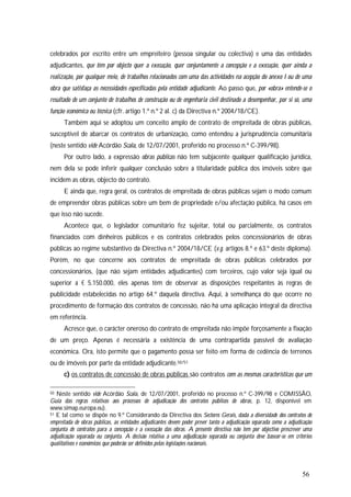 56
celebrados por escrito entre um empreiteiro (pessoa singular ou colectiva) e uma das entidades
adjudicantes, que têm por objecto quer a execução, quer conjuntamente a concepção e a execução, quer ainda a
realização, por qualquer meio, de trabalhos relacionados com uma das actividades na acepção do anexo I ou de uma
obra que satisfaça as necessidades especificadas pela entidade adjudicante. Ao passo que, por «obra» entende-se o
resultado de um conjunto de trabalhos de construção ou de engenharia civil destinado a desempenhar, por si só, uma
função económica ou técnica (cfr. artigo 1.º n.º 2 al. c) da Directiva n.º 2004/18/CE).
Também aqui se adoptou um conceito amplo de contrato de empreitada de obras públicas,
susceptível de abarcar os contratos de urbanização, como entendeu a jurisprudência comunitária
(neste sentido vide Acórdão Scala, de 12/07/2001, proferido no processo n.º C-399/98).
Por outro lado, a expressão obras públicas não tem subjacente qualquer qualificação jurídica,
nem dela se pode inferir qualquer conclusão sobre a titularidade pública dos imóveis sobre que
incidem as obras, objecto do contrato.
E ainda que, regra geral, os contratos de empreitada de obras públicas sejam o modo comum
de empreender obras públicas sobre um bem de propriedade e/ou afectação pública, há casos em
que isso não sucede.
Acontece que, o legislador comunitário fez sujeitar, total ou parcialmente, os contratos
financiados com dinheiros públicos e os contratos celebrados pelos concessionários de obras
públicas ao regime substantivo da Directiva n.º 2004/18/CE (v.g. artigos 8.º e 63.º deste diploma).
Porém, no que concerne aos contratos de empreitada de obras públicas celebrados por
concessionários, (que não sejam entidades adjudicantes) com terceiros, cujo valor seja igual ou
superior a € 5.150.000, eles apenas têm de observar as disposições respeitantes às regras de
publicidade estabelecidas no artigo 64.º daquela directiva. Aqui, à semelhança do que ocorre no
procedimento de formação dos contratos de concessão, não há uma aplicação integral da directiva
em referência.
Acresce que, o carácter oneroso do contrato de empreitada não impõe forçosamente a fixação
de um preço. Apenas é necessária a existência de uma contrapartida passível de avaliação
económica. Ora, isto permite que o pagamento possa ser feito em forma de cedência de terrenos
ou de imóveis por parte da entidade adjudicante.50/51
c) os contratos de concessão de obras públicas são contratos com as mesmas características que um
50 Neste sentido vide Acórdão Scala, de 12/07/2001, proferido no processo n.º C-399/98 e COMISSÃO,
Guia das regras relativas aos processos de adjudicação dos contratos públicos de obras, p. 12, disponível em
www.simap.europa.eu).
51 E tal como se dispõe no 9.º Considerando da Directiva dos Sectores Gerais, dada a diversidade dos contratos de
empreitada de obras públicas, as entidades adjudicantes devem poder prever tanto a adjudicação separada como a adjudicação
conjunta de contratos para a concepção e a execução das obras. A presente directiva não tem por objectivo prescrever uma
adjudicação separada ou conjunta. A decisão relativa a uma adjudicação separada ou conjunta deve basear-se em critérios
qualitativos e económicos que poderão ser definidos pelas legislações nacionais.
 