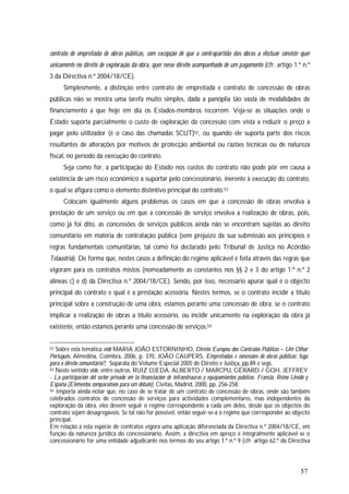 57
contrato de empreitada de obras públicas, com excepção de que a contrapartida das obras a efectuar consiste quer
unicamente no direito de exploração da obra, quer nesse direito acompanhado de um pagamento (cfr. artigo 1.º n.º
3 da Directiva n.º 2004/18/CE).
Simplesmente, a distinção entre contrato de empreitada e contrato de concessão de obras
públicas não se mostra uma tarefa muito simples, dada a panóplia tão vasta de modalidades de
financiamento a que hoje em dia os Estados-membros recorrem. Veja-se as situações onde o
Estado suporta parcialmente o custo de exploração da concessão com vista a reduzir o preço a
pagar pelo utilizador (é o caso das chamadas SCUT)52, ou quando ele suporta parte dos riscos
resultantes de alterações por motivos de protecção ambiental ou razões técnicas ou de natureza
fiscal, no período da execução do contrato.
Seja como for, a participação do Estado nos custos do contrato não pode pôr em causa a
existência de um risco económico a suportar pelo concessionário, inerente à execução do contrato,
o qual se afigura como o elemento distintivo principal do contrato.53
Colocam igualmente alguns problemas os casos em que a concessão de obras envolva a
prestação de um serviço ou em que a concessão de serviço envolva a realização de obras, pois,
como já foi dito, as concessões de serviços públicos ainda não se encontram sujeitas ao direito
comunitário em matéria de contratação pública (sem prejuízo da sua submissão aos princípios e
regras fundamentais comunitárias, tal como foi declarado pelo Tribunal de Justiça no Acórdão
Telaustria). De forma que, nestes casos a definição do regime aplicável é feita através das regras que
vigoram para os contratos mistos (nomeadamente as constantes nos §§ 2 e 3 do artigo 1.º n.º 2
alíneas c) e d) da Directiva n.º 2004/18/CE). Sendo, por isso, necessário apurar qual é o objecto
principal do contrato e qual é a prestação acessória. Nestes termos, se o contrato incidir a título
principal sobre a construção de uma obra, estamos perante uma concessão de obra; se o contrato
implicar a realização de obras a título acessório, ou incidir unicamente na exploração da obra já
existente, então estamos perante uma concessão de serviços.54
52 Sobre esta temática vide MARIA JOÃO ESTORNINHO, Direito Europeu dos Contratos Públicos – Um Olhar
Português, Almedina, Coimbra, 2006, p. 370, JOÃO CAUPERS, Empreitadas e concessões de obras públicas: fuga
para o direito comunitário?, Separata do Volume Especial 2005 de Direito e Justiça, pp.89 e segs.
53 Neste sentido vide, entre outros, RUIZ OJEDA, ALBERTO / MARCPU, GÉRARD / GOH, JEFFREY
- La participación del sector privado em la financiación de infraestruuras y equipamientos públicos. Francia, Reino Unido y
España (Elementos comparativos para um debate), Civitas, Madrid, 2000, pp. 256-258.
54 Importa ainda notar que, no caso de se tratar de um contrato de concessão de obras, onde são também
celebrados contratos de concessão de serviços para actividades complementares, mas independentes da
exploração da obra, eles devem seguir o regime correspondente a cada um deles, desde que os objectos do
contrato sejam desagregáveis. Se tal não for possível, então seguir-se-á o regime que corresponder ao objecto
principal.
Em relação a esta espécie de contratos vigora uma aplicação diferenciada da Directiva n.º 2004/18/CE, em
função da natureza jurídica do concessionário. Assim, a directiva em apreço é integralmente aplicável se o
concessionário for uma entidade adjudicante nos termos do seu artigo 1.º n.º 9 (cfr. artigo 62.º da Directiva
 