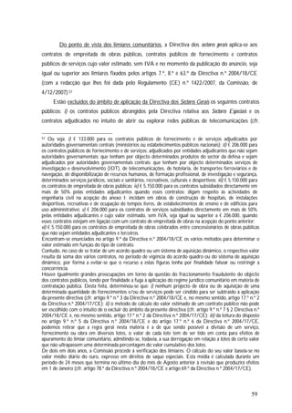 59
Do ponto de vista dos limiares comunitários, a Directiva dos sectores gerais aplica-se aos
contratos de empreitada de obras públicas, contratos públicos de fornecimento e contratos
públicos de serviços cujo valor estimado, sem IVA e no momento da publicação do anúncio, seja
igual ou superior aos limiares fixados pelos artigos 7.º, 8.º e 63.º da Directiva n.º 2004/18/CE
(com a redacção que lhes foi dada pelo Regulamento (CE) n.º 1422/2007, da Comissão, de
4/12/2007).57
Estão excluídos do âmbito de aplicação da Directiva dos Sectores Gerais os seguintes contratos
públicos: i) os contratos públicos abrangidos pela Directiva relativa aos Sectores Especiais e os
contratos adjudicados no intuito de abrir ou explorar redes públicas de telecomunicações (cfr.
57 Ou seja: i) € 133.000 para os contratos públicos de fornecimento e de serviços adjudicados por
autoridades governamentais centrais (ministérios ou estabelecimentos públicos nacionais); ii) € 206.000 para
os contratos públicos de fornecimento e de serviços: adjudicados por entidades adjudicantes que não sejam
autoridades governamentais; que tenham por objecto determinados produtos do sector da defesa e sejam
adjudicados por autoridades governamentais centrais; que tenham por objecto determinados serviços de
investigação e desenvolvimento (IDT), de telecomunicações, de hotelaria, de transportes ferroviários e de
navegação, de disponibilização de recursos humanos, de formação profissional, de investigação e segurança,
determinados serviços jurídicos, sociais e sanitários, recreativos, culturais e desportivos; iii) € 5.150.000 para
os contratos de empreitada de obras públicas; iv) € 5.150.000 para os contratos subsidiados directamente em
mais de 50% pelas entidades adjudicantes quando esses contratos: digam respeito às actividades de
engenharia civil na acepção do anexo I; incidam em obras de construção de hospitais, de instalações
desportivas, recreativas e de ocupação de tempos livres, de estabelecimentos de ensino e de edifícios para
uso administrativo; v) € 206.000 para os contratos de serviços subsidiados directamente em mais de 50%
pelas entidades adjudicantes e cujo valor estimado, sem IVA, seja igual ou superior a € 206.000, quando
esses contratos estejam em ligação com um contrato de empreitada de obras na acepção do ponto anterior;
vi) € 5.150.000 para os contratos de empreitada de obras celebrados entre concessionários de obras públicas
que não sejam entidades adjudicantes e terceiros.
Encontram-se enunciados no artigo 9.º da Directiva n.º 2004/18/CE os vários métodos para determinar o
valor estimado em função do tipo de contrato.
Contudo, no caso de se tratar de um acordo quadro ou um sistema de aquisição dinâmico, o respectivo valor
resulta da soma dos vários contratos, no período de vigência do acordo quadro ou do sistema de aquisição
dinâmico, por forma a evitar-se que o recurso a estas figuras tenha por finalidade falsear ou restringir a
concorrência.
Houve igualmente grandes preocupações em torno da questão do fraccionamento fraudulento do objecto
dos contratos públicos, tendo por finalidade a fuga à aplicação do regime jurídico comunitário em matéria de
contratação pública. Desta feita, determinou-se que: i) nenhum projecto de obra ou de aquisição de uma
determinada quantidade de fornecimentos e/ou de serviços pode ser cindido para ser subtraído à aplicação
da presente directiva (cfr. artigo 9.º n.º 3 da Directiva n.º 2004/18/CE e, no mesmo sentido, artigo 17.º n.º 2
da Directiva n.º 2004/17/CE); ii) o método de cálculo do valor estimado de um contrato público não pode
ser escolhido com o intuito de o excluir do âmbito da presente directiva (cfr. artigo 9.º n.º 7 § 2 Directiva n.º
2004/18/CE e, no mesmo sentido, artigo 17.º n.º 2 da Directiva n.º 2004/17/CE); iii) da leitura do disposto
no artigo 9.º n.º 5 da Directiva n.º 2004/18/CE e do artigo 17.º n.º 6 da Directiva n.º 2004/17/CE,
podemos retirar que a regra geral nesta matéria é a de que sendo possível a divisão de um serviço,
fornecimento ou obra em diversos lotes, o valor de cada lote tem de ser tido em conta para efeitos de
apuramento do limiar comunitário, admitindo-se, todavia, a sua derrogação em relação a lotes de certo valor
que não ultrapassem uma determinada percentagem do valor cumulativo dos lotes.
De dois em dois anos, a Comissão procede à verificação dos limiares. O cálculo do seu valor baseia-se no
valor médio diário do euro, expresso em direitos de saque especiais. Esta média é calculada durante um
período de 24 meses que termina no último dia do mês de Agosto anterior à revisão que produzirá efeitos
em 1 de Janeiro (cfr. artigo 78.º da Directiva n.º 2004/18/CE e artigo 69.º da Directiva n.º 2004/17/CE).
 