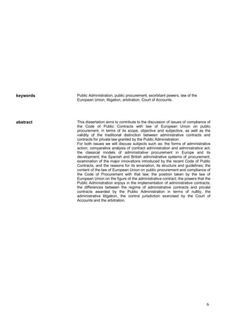 6
keywords Public Administration, public procurement, exorbitant powers, law of the
European Union, litigation, arbitration, Court of Accounts.
abstract This dissertation aims to contribute to the discussion of issues of compliance of
the Code of Public Contracts with law of European Union on public
procurement, in terms of its scope, objective and subjective, as well as the
validity of the traditional distinction between administrative contracts and
contracts for private law granted by the Public Administration.
For both issues we will discuss subjects such as: the forms of administrative
action; comparative analysis of contract administration and administrative act;
the classical models of administrative procurement in Europe and its
development; the Spanish and British administrative systems of procurement;
examination of the major innovations introduced by the recent Code of Public
Contracts, and the reasons for its emanation, its structure and guidelines; the
content of the law of European Union on public procurement and compliance of
the Code of Procurement with that law; the position taken by the law of
European Union on the figure of the administrative contract; the powers that the
Public Administration enjoys in the implementation of administrative contracts;
the differences between the regime of administrative contracts and private
contracts awarded by the Public Administration in terms of nullity, the
administrative litigation, the control jurisdiction exercised by the Court of
Accounts and the arbitration.
 