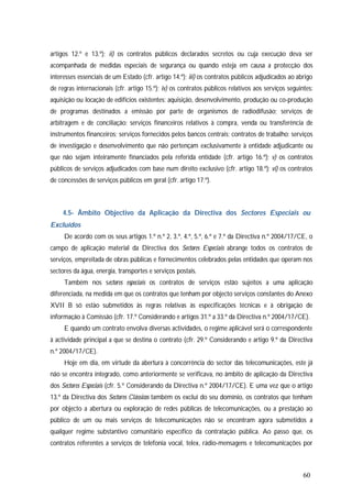 60
artigos 12.º e 13.º); ii) os contratos públicos declarados secretos ou cuja execução deva ser
acompanhada de medidas especiais de segurança ou quando esteja em causa a protecção dos
interesses essenciais de um Estado (cfr. artigo 14.º); iii) os contratos públicos adjudicados ao abrigo
de regras internacionais (cfr. artigo 15.º); iv) os contratos públicos relativos aos serviços seguintes:
aquisição ou locação de edifícios existentes; aquisição, desenvolvimento, produção ou co-produção
de programas destinados a emissão por parte de organismos de radiodifusão; serviços de
arbitragem e de conciliação; serviços financeiros relativos à compra, venda ou transferência de
instrumentos financeiros; serviços fornecidos pelos bancos centrais; contratos de trabalho; serviços
de investigação e desenvolvimento que não pertençam exclusivamente à entidade adjudicante ou
que não sejam inteiramente financiados pela referida entidade (cfr. artigo 16.º); v) os contratos
públicos de serviços adjudicados com base num direito exclusivo (cfr. artigo 18.º); vi) os contratos
de concessões de serviços públicos em geral (cfr. artigo 17.º).
4.5- Âmbito Objectivo da Aplicação da Directiva dos Sectores Especiais ou
Excluídos
De acordo com os seus artigos 1.º n.º 2, 3.º, 4.º, 5.º, 6.º e 7.º da Directiva n.º 2004/17/CE, o
campo de aplicação material da Directiva dos Sectores Especiais abrange todos os contratos de
serviços, empreitada de obras públicas e fornecimentos celebrados pelas entidades que operam nos
sectores da água, energia, transportes e serviços postais.
Também nos sectores especiais os contratos de serviços estão sujeitos a uma aplicação
diferenciada, na medida em que os contratos que tenham por objecto serviços constantes do Anexo
XVII B só estão submetidos às regras relativas às especificações técnicas e à obrigação de
informação à Comissão (cfr. 17.º Considerando e artigos 31.º a 33.º da Directiva n.º 2004/17/CE).
E quando um contrato envolva diversas actividades, o regime aplicável será o correspondente
à actividade principal a que se destina o contrato (cfr. 29.º Considerando e artigo 9.º da Directiva
n.º 2004/17/CE).
Hoje em dia, em virtude da abertura à concorrência do sector das telecomunicações, este já
não se encontra integrado, como anteriormente se verificava, no âmbito de aplicação da Directiva
dos Sectores Especiais (cfr. 5.º Considerando da Directiva n.º 2004/17/CE). E uma vez que o artigo
13.º da Directiva dos Sectores Clássicos também os exclui do seu domínio, os contratos que tenham
por objecto a abertura ou exploração de redes públicas de telecomunicações, ou a prestação ao
público de um ou mais serviços de telecomunicações não se encontram agora submetidos a
qualquer regime substantivo comunitário específico da contratação pública. Ao passo que, os
contratos referentes a serviços de telefonia vocal, telex, rádio-mensagens e telecomunicações por
 