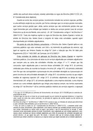 61
satélite não usufruem dessa exclusão, estando submetidos às regras da Directiva 2004/17/CE (cfr.
8.º Considerando deste diploma).
Quanto ao sector dos serviços postais, recentemente incluído nos sectores especiais, perfilha-
se uma definição ampla do seu conceito, por forma a abranger quer os serviços postais reservados,
quer outros serviços postais quer, ainda, outros serviços que não estritamente postais mas que
sejam fornecidos por uma entidade que também se dedica aos serviços postais (caso de serviços
financeiros ou da área da filatelia, entre outros) - cfr. 28.º Considerando e artigo 6.º da Directiva n.º
2004/17/CE. Tudo isto implicou sujeitar às regras da Directiva dos Sectores Especiais e excluir do
âmbito da Directiva dos Sectores Gerais o conjunto de todas estas actividades, quando sejam
desempenhadas por entidades adjudicadoras.
Do ponto de vista dos limiares comunitários, a Directiva dos Sectores Especiais aplica-se aos
contratos públicos cujo valor estimado, sem IVA e no momento da publicação do anúncio, seja
igual ou superior aos limiares fixados no artigo 16.º (com a redacção que lhes foi dada pelo
Regulamento (CE) n.º 1422/2007, da Comissão, de 4/12/2007).58
Estão excluídos do âmbito de aplicação da Directiva dos Sectores Especiais os seguintes
contratos públicos: i) as concessões de obras ou de serviços adjudicadas por entidades adjudicantes
que exerçam uma ou várias das actividades referidas nos artigos 3.º a 7.º, sempre que tais
concessões sejam adjudicadas para o exercício dessas actividades (cfr. artigo 18.º); ii) contratos
celebrados para efeitos de revenda ou locação a terceiros (cfr. artigo 19.º); iii) contratos celebrados
com fins que não correspondam à prossecução de uma actividade abrangida ou à prossecução em
países terceiros de uma actividade abrangida (cfr. artigo 20.º); iv) contratos secretos ou que exigem
medidas de segurança especiais (cfr. artigo 21.º); v) contratos adjudicados ao abrigo de regras
internacionais (cfr. artigo 22.º); vi) contratos adjudicados a uma empresa associada, a uma empresa
comum ou a uma entidade adjudicante que integre uma empresa comum, nos termos enunciados
no artigo 23.º da Directiva;59 vii) os contratos públicos relativos aos serviços seguintes: à aquisição
58 Ou seja: i) € 412.000 para os contratos de fornecimento e de serviços; ii) € 5.150.000 para os contratos de
empreitada de obras.
Também aqui no caso de se tratar de um acordo quadro ou um sistema de aquisição dinâmico, o respectivo
valor resulta da soma dos vários contratos, no período de vigência do acordo quadro ou do sistema de
aquisição dinâmico.
Da leitura do artigo 17.º da Directiva n.º 2004/17/CE concluí-se que, os métodos de cálculo para determinar
o valor estimado estão alinhados com os da Directiva n.º 2004/18/CE.
59 Pois, tal como se alude no 32.º Considerando da Directiva n.º 2004/17/CE, é conveniente excluir certos
contratos de serviços, fornecimentos e obras adjudicados a uma empresa associada cuja actividade principal consista em prestar
esses serviços, fornecimentos ou realizar obras ao grupo a que pertence e não em comercializá-los no mercado. É ainda
conveniente excluir determinados contratos de serviços, fornecimentos e obras adjudicados por uma entidade adjudicante a uma
empresa comum constituída por diversas entidades adjudicantes para efeitos da prossecução das actividades abrangidas pela
presente directiva e de que aquela faça parte. No entanto, é necessário evitar que tal exclusão provoque distorções de
concorrência que venham a beneficiar as empresas ou as empresas comuns que estejam associadas com as entidades adjudicantes.
 
