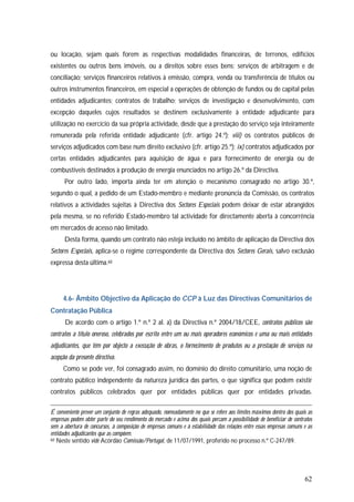 62
ou locação, sejam quais forem as respectivas modalidades financeiras, de terrenos, edifícios
existentes ou outros bens imóveis, ou a direitos sobre esses bens; serviços de arbitragem e de
conciliação; serviços financeiros relativos à emissão, compra, venda ou transferência de títulos ou
outros instrumentos financeiros, em especial a operações de obtenção de fundos ou de capital pelas
entidades adjudicantes; contratos de trabalho; serviços de investigação e desenvolvimento, com
excepção daqueles cujos resultados se destinem exclusivamente à entidade adjudicante para
utilização no exercício da sua própria actividade, desde que a prestação do serviço seja inteiramente
remunerada pela referida entidade adjudicante (cfr. artigo 24.º); viii) os contratos públicos de
serviços adjudicados com base num direito exclusivo (cfr. artigo 25.º); ix) contratos adjudicados por
certas entidades adjudicantes para aquisição de água e para fornecimento de energia ou de
combustíveis destinados à produção de energia enunciados no artigo 26.º da Directiva.
Por outro lado, importa ainda ter em atenção o mecanismo consagrado no artigo 30.º,
segundo o qual, a pedido de um Estado-membro e mediante pronúncia da Comissão, os contratos
relativos a actividades sujeitas à Directiva dos Sectores Especiais podem deixar de estar abrangidos
pela mesma, se no referido Estado-membro tal actividade for directamente aberta à concorrência
em mercados de acesso não limitado.
Desta forma, quando um contrato não esteja incluído no âmbito de aplicação da Directiva dos
Sectores Especiais, aplica-se o regime correspondente da Directiva dos Sectores Gerais, salvo exclusão
expressa desta última.60
4.6- Âmbito Objectivo da Aplicação do CCP à Luz das Directivas Comunitários de
Contratação Pública
De acordo com o artigo 1.º n.º 2 al. a) da Directiva n.º 2004/18/CEE, contratos públicos são
contratos a título oneroso, celebrados por escrito entre um ou mais operadores económicos e uma ou mais entidades
adjudicantes, que têm por objecto a execução de obras, o fornecimento de produtos ou a prestação de serviços na
acepção da presente directiva.
Como se pode ver, foi consagrado assim, no domínio do direito comunitário, uma noção de
contrato público independente da natureza jurídica das partes, o que significa que podem existir
contratos públicos celebrados quer por entidades públicas quer por entidades privadas.
É conveniente prever um conjunto de regras adequado, nomeadamente no que se refere aos limites máximos dentro dos quais as
empresas podem obter parte do seu rendimento do mercado e acima dos quais percam a possibilidade de beneficiar de contratos
sem a abertura de concursos, à composição de empresas comuns e à estabilidade das relações entre essas empresas comuns e as
entidades adjudicantes que as compõem.
60 Neste sentido vide Acórdão Comissão/Portugal, de 11/07/1991, proferido no processo n.º C-247/89.
 