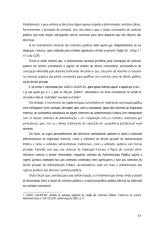 63
Paralelamente, e pese embora as directivas digam apenas respeito a determinados contratos (obras,
fornecimentos e prestação de serviços), isso não obsta a que a noção comunitária de contrato
público seja mais ampla, abrangendo outros contratos para além daqueles que são objecto das
directivas.
Já no ordenamento nacional são contratos públicos todos aqueles que, independentemente da sua
designação e natureza, sejam celebrados pelas entidades adjudicantes referidas no presente Código (cfr. artigo 1.º
n.º 2 do CCP).
Torna-se assim notório que, o ordenamento nacional perfilhou uma concepção de contrato
público em termos semelhantes à vigente no âmbito do direito comunitário, descolando-se da
concepção defendida pela doutrina tradicional. Recorde-se que, esta parte da doutrina se baseava
na natureza orgânica das partes contraentes para qualificar um contrato como de direito público
ou de direito privado.
E tal como é constatado por JOÃO CAUPERS, agora apenas interessa apurar se aquilo que se faz –
e já não aquilo que se é – pode ser tido por “público”, entendendo-se esse termo essencialmente no sentido de
vinculado à ideia de “autoridade” associada ao Estado.61
Na verdade, o incremento da regulamentação comunitária em matéria de contratação pública
veio enfraquecer (sem contudo, derrogar) quer com a concepção, típica dos sistemas de inspiração
francesa, de autonomia substantiva de alguns contratos da Administração Pública (em comparação
com os demais contratos da Administração e em comparação com os contratos celebrados por
particulares), quer com os critérios tradicionais de repartição de competência jurisdicional neste
domínio.
De facto, as regras procedimentais das directivas comunitárias aplicam-se tanto a contratos
administrativos de inspiração francesa, como a contratos de direito privado da Administração
Pública e tanto a entidades administrativas tradicionais, como a entidades públicas sob formas
privadas. Fazendo com que, nos sistemas de inspiração francesa, a figura do contrato admi-
nistrativo comece a perder intensidade, enquanto contrato da Administração Pública sujeito a
regime jurídico exorbitante face aos contratos celebrados entre particulares e face aos contratos de
direito privado da Administração Pública. Acentuando-se cada vez mais a uniformização dos
regimes jurídicos dos diversos contratos públicos.
Outro factor que contribui para esta uniformização, é o fenómeno que temos vindo a assistir
de dissociação entre a noção de contrato público e a natureza jurídico-pública (directa ou indirecta)
da entidade contratante.
61 JOÃO CAUPERS, Âmbito de aplicação subjectiva do Código dos Contratos Públicos, Cadernos de Justiça
Administrativa n.º 64, CEJUR, Julho/Agosto 2007, p. 9.
 
