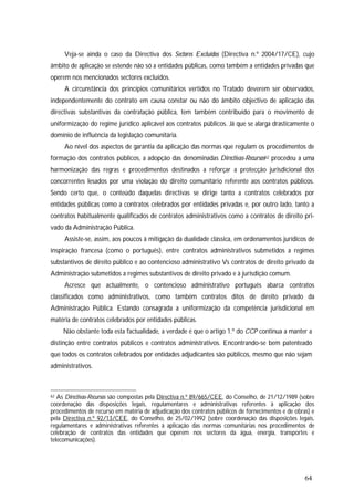 64
Veja-se ainda o caso da Directiva dos Sectores Excluídos (Directiva n.º 2004/17/CE), cujo
âmbito de aplicação se estende não só a entidades públicas, como também a entidades privadas que
operem nos mencionados sectores excluídos.
A circunstância dos princípios comunitários vertidos no Tratado deverem ser observados,
independentemente do contrato em causa constar ou não do âmbito objectivo de aplicação das
directivas substantivas da contratação pública, tem também contribuído para o movimento de
uniformização do regime jurídico aplicável aos contratos públicos. Já que se alarga drasticamente o
domínio de influência da legislação comunitária.
Ao nível dos aspectos de garantia da aplicação das normas que regulam os procedimentos de
formação dos contratos públicos, a adopção das denominadas Directivas-Recursos62 procedeu a uma
harmonização das regras e procedimentos destinados a reforçar a protecção jurisdicional dos
concorrentes lesados por uma violação do direito comunitário referente aos contratos públicos.
Sendo certo que, o conteúdo daquelas directivas se dirige tanto a contratos celebrados por
entidades públicas como a contratos celebrados por entidades privadas e, por outro lado, tanto a
contratos habitualmente qualificados de contratos administrativos como a contratos de direito pri-
vado da Administração Pública.
Assiste-se, assim, aos poucos à mitigação da dualidade clássica, em ordenamentos jurídicos de
inspiração francesa (como o português), entre contratos administrativos submetidos a regimes
substantivos de direito público e ao contencioso administrativo Vs contratos de direito privado da
Administração submetidos a regimes substantivos de direito privado e à jurisdição comum.
Acresce que actualmente, o contencioso administrativo português abarca contratos
classificados como administrativos, como também contratos ditos de direito privado da
Administração Pública. Estando consagrada a uniformização da competência jurisdicional em
matéria de contratos celebrados por entidades públicas.
Não obstante toda esta factualidade, a verdade é que o artigo 1.º do CCP continua a manter a
distinção entre contratos públicos e contratos administrativos. Encontrando-se bem patenteado
que todos os contratos celebrados por entidades adjudicantes são públicos, mesmo que não sejam
administrativos.
62 As Directivas-Recursos são compostas pela Directiva n.º 89/665/CEE, do Conselho, de 21/12/1989 (sobre
coordenação das disposições legais, regulamentares e administrativas referentes à aplicação dos
procedimentos de recurso em matéria de adjudicação dos contratos públicos de fornecimentos e de obras) e
pela Directiva n.º 92/13/CEE, do Conselho, de 25/02/1992 (sobre coordenação das disposições legais,
regulamentares e administrativas referentes à aplicação das normas comunitárias nos procedimentos de
celebração de contratos das entidades que operem nos sectores da água, energia, transportes e
telecomunicações).
 