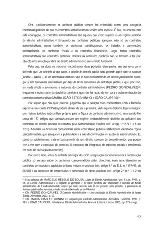 65
Ora, tradicionalmente, o contrato público sempre foi entendido como uma categoria
contratual genérica de que os contratos administrativos seriam uma espécie. É que, de acordo com
esta concepção, os contratos administrativos são aqueles que estão sujeitos a um regime jurídico
de direito administrativo.63 Enquanto os contratos públicos agregam, não só os contratos
administrativos, como também os contratos constitucionais, os tratados e convenções
internacionais, os contratos fiscais e os contratos financeiros. Logo, todos contratos
administrativos são contratos públicos; embora os contratos públicos não se limitam a ter por
objecto uma relação jurídica de direito administrativo em sentido funcional.
Pelo que, na doutrina nacional encontramos duas posições divergentes: em que uma parte
defende que, ao contrário do que parece, o conceito de contrato público nada pretende sugerir sobre a natureza
jurídica – pública – de um determinado contrato e que se trata efectivamente de um conceito juridicamente neutro,
que se tem desenvolvido essencialmente por força do direito comunitário da contratação pública, e que, por isso,
em nada afecta a autonomia e natureza do contrato administrativo (PEDRO GONÇALVES)64;
enquanto a outra parte da doutrina considera que não há razão de ser para a autonomização do
contrato administrativo (MARIA JOÃO ESTORNINHO e JOÃO CAUPERS).65
Por aquilo que nos quer parecer, julgamos que a posição mais consentânea com a filosofia
expressa no recente CCP não poderia deixar de ser a primeira, visto aquele diploma legal consagrar
um regime jurídico substantivo próprio para a figura de contrato administrativo, reservando-lhe
cerca de 177 artigos que consubstanciam um regime tendencialmente distinto do aplicável aos
contratos de direito privado celebrados pela Administração Pública (cfr. artigo 1.º n.ºs 1 e 5 do
CCP). Ademais, as directivas comunitárias sobre contratação pública estabelecem sobretudo regras
procedimentais, que asseguram a publicidade e a não discriminação em razão da nacionalidade. E,
como já sublinhamos, trata-se basicamente de um direito comum de procedimentos que pouco
têm a ver com a execução do contrato (à excepção da integração de aspectos sociais e ambientais
em sede de execução do contrato).
Por outro lado, antes da entrada em vigor do CCP, a legislação nacional relativa à contratação
pública só versava sobre os contratos compreendidos pelas directivas, mais concretamente os
contratos de locação e aquisição de bens móveis e serviços (cfr. artigo 1.º do D.L. n.º 197/99, de
08/06) e os contratos de empreitadas e concessão de obras públicas (cfr. artigo 2.º n.ºs 1 e 2 do
63 Nas palavras de MARCELO REBELO DE SOUSA, Lições de Direito Administrativo, Vol. I, Lex, 1999, p.
56, o Direito Administrativo é o conjunto de princípios e de regras jurídicas que disciplinam o exercício da função
administrativa do Estado-colectividade, sempre que nesse exercício, não só está presente, como prevalece, a prossecução do
interesse público sobre interesses privados com ele relacionados ou conflituantes.
64 Cfr. PEDRO GONÇALVES, O Contrato Administrativo – Uma Instituição do Direito Administrativo do Nosso
Tempo, Almedina, 2003, p. 53.
65 Cfr. MARIA JOÃO ESTORNINHO, Requiem pelo Contrato Administrativo, Almedina, Coimbra, 1990, p.
184. e JOÃO CAUPERS, Introdução ao Direito Administrativo, Âncora Editora, Lisboa, 2000, pp. 219 e segs.
 