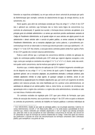 67
fomentar as respectivas actividades), ou em que exista um dever universal de prestação por parte
da Administração (por exemplo: contratos de abastecimento de água, de energia eléctrica, ou de
saneamento, etc.).
Neste quadro, para além da contratação excluída por força do artigo 5.º, a Parte II do CCP
não é aplicável aos contratos cuja formação não se insira numa lógica da concorrência (v.g.
contratos de urbanização). E quando isso suceder, à formação desses contratos são aplicáveis: a) os
princípios gerais da actividade administrativa e as normas que concretizem preceitos constitucionais constantes do
Código do Procedimento Administrativo; ou b) quando estejam em causa contratos com objecto passível de acto
administrativo e demais contratos sobre o exercício de poderes públicos, as normas constantes do Código do
Procedimento Administrativo, com as necessárias adaptações (por outras palavras, o procedimento pré-
contratual que tem de ser observado é o mesmo que deveria preceder o acto que substituem) – cfr.
artigo 5.º n.º 6 do CCP. No entanto, a execução destes contratos poderá ainda ficar sujeita à Parte
III do CCP, quando eles revistam natureza administrativa.
Pode-se assim afirmar que, o princípio da concorrência delimita o âmbito de aplicação do
regime de contratação pública instituído pelo CCP, ainda que vigorem algumas excepções a esta
regra, como por exemplo as constantes nos artigos 5.º n.º 3, 6.º n.ºs 1 e 2. Assim, onde não existir,
nem puder existir concorrência, não há motivos para aplicar tal regime.67
Acontece que, o âmbito objectivo de aplicação do CCP é também largamente estendido por
via do disposto no seu artigo 1.º n.º 3, nos termos do qual a parte II daquele diploma legal é
igualmente aplicável, com as necessárias adaptações, aos procedimentos destinados à atribuição unilateral, pelas
entidades adjudicantes referidas no artigo seguinte, de quaisquer vantagens ou benefícios, através de acto
administrativo ou equiparado (pois há entidades adjudicantes que, por serem um organismo de direito
público com natureza privada, não estão habilitadas por lei a praticar actos administrativos), em
substituição da celebração de um contrato público. Indo-se, desta forma, ao encontro da orientação de
aproximação entre o regime dos contratos e o regime dos actos administrativos, tornando-se cada
vez mais ténue a fronteira entre ambos.
Os contratos excluídos da regulação pelo CCP, quer para efeitos de formação, quer para
efeitos de execução dos mesmos, são os previstos no artigo 4.º do CCP, entre os quais se destacam:
os contratos de provimento, contratos de trabalho em funções públicas e contratos individuais de
67 RUI MEDEIROS, Âmbito do novo regime da contratação público à luz do princípio concorrência, Cadernos de
Justiça Administrativa, CEJUR, n.º 69, Maio/Junho 2008, p. 8, faz ainda alusão à possibilidade de haver
contratos que, embora celebrados por entidades adjudicantes e com um objecto que abrange prestações
que, prima facie, estão ou são susceptíveis de estar submetidas à concorrência de mercado, não carecem de
ser submetidas às regras de formação do contrato estabelecidas no Código. Tendo feito apelo aos motivos
que justificaram a exclusão do sector das telecomunicações da normação comunitária sobre contratação
pública, para exemplificar o seu ponto de vista.
 