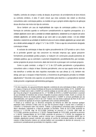 68
trabalho, contratos de compra e venda, de doação, de permuta e de arrendamento de bens imóveis
ou contratos similares, et cetera. É assim visível, que estas exclusões não violam as directivas
comunitárias sobre contratação pública, na medida em que o próprio âmbito objectivo de aplicação
dessas directivas não inclui este tipo de contratos.
Dá-se também um caso de inaplicabilidade das regras da contratação pública à fase de
formação de contratos quando se verificarem cumulativamente os seguintes pressupostos: a) a
entidade adjudicante exercer sobre a actividade da entidade adjudicatária, isoladamente ou em conjunto com outras
entidades adjudicantes, um controlo análogo ao que exerce sobre os seus próprios serviços; e b) esta entidade
desenvolva o essencial da sua actividade em benefício de uma ou de várias entidades adjudicantes que exerçam sobre
ela o referido controlo análogo (cfr. artigo 5.º n.º 2 do CCP)68. Trata-se aqui da comummente designada
contratação in house.
A exclusão da contratação in house do regime procedimental do CCP prende-se com o facto
de se pretender garantir que não concorram no mercado empresas que, apesar possuírem
formalmente personalidade jurídica própria, se traduzem em construções pseudo-autónomas de
entidades públicas, que as controlam e sustentam integralmente, possibilitando-lhes, por exemplo,
assinar propostas de preços invencíveis, dado não terem de se preocupar com eventuais prejuízos.
Como se pode constatar, o artigo 5.º n.º 2 do CCP acolhe parcialmente a jurisprudência
comunitária sobre a relação in house. Dizemos parcialmente, uma vez que aquela norma além de
não densificar o sentido dos dois requisitos enunciados nas suas alíneas a) e b), também não
obriga, para que a excepção in house funcione, a inexistência de participações privadas na entidade
adjudicatária.69 Devendo estes aspectos ser preenchidos pela doutrina e a jurisprudência nacional
tendo presente a organização administrativa portuguesa.
68 Os dois requisitos, de cujo preenchimento depende a existência de uma contratação in house, verificam-se
em relação à Empresa de Gestão Partilhada de Recursos da Administração Pública, E.P.E. (GeRAP). Isto
porque, o Estado exerce sobre a GeRAP um controlo análogo ao exercido sobre os seus próprios serviços
(por força do artigo 8.º do preâmbulo do D.L. n.º 18/2008, de 29/01) e a GeRAP desenvolver o essencial
da sua actividade em benefício dos serviços integrados na pessoa colectiva Estado. Assim, os serviços de
administração directa do Estado podem adquirir directamente à GeRAP os serviços partilhados por ela
disponibilizados, sem sujeição à Parte II do CCP. Todavia, isto não afasta a aplicação da Parte III do CCP,
visto o contrato de aquisição de serviços é qualificado como contrato administrativo.
69 Desde já se evidencie que, as directivas emergentes da Reforma de 2004 não incluíram qualquer
disposição sobre contratos in house, uma vez que não foi possível chegar a acordo entre a Comissão, o
Conselho e o Parlamento sobre esta matéria. Todavia, a jurisprudência comunitária sobre contratação in
house é abundante. Indicando-se, a título de exemplo, os Acórdãos: Teckal, de 18/11/1999, proferido no
processo n.º C-107/98; Arge, de 07/12/2000, proferido no processo n.º C-94/99; Stadt Halle, de
11/11/2005, proferido no processo n.º C-26/03; Comissão/Espanha, de 13/01/2005, proferido no processo
n.º C-84/03; Comissão/Áustria, de 10/11/2005, proferido no processo n.º C-29/04. Da conjugação do
conteúdo de todos estes Acórdãos, pode-se concluir que a jurisprudência comunitária admite que as
entidades adjudicantes possam contratar sem sujeição às normas de contratação pública no âmbito das
relações in house (inclusive celebrar um contrato público sem necessidade de abertura de concurso), se se
encontrarem cumulativamente preenchidos três requisitos, a saber:
 