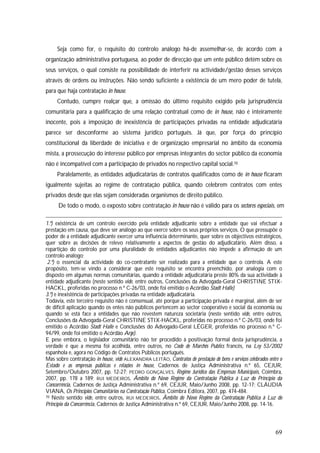 69
Seja como for, o requisito do controlo análogo há-de assemelhar-se, de acordo com a
organização administrativa portuguesa, ao poder de direcção que um ente público detém sobre os
seus serviços, o qual consiste na possibilidade de interferir na actividade/gestão desses serviços
através de ordens ou instruções. Não sendo suficiente a existência de um mero poder de tutela,
para que haja contratação in house.
Contudo, cumpre realçar que, a omissão do último requisito exigido pela jurisprudência
comunitária para a qualificação de uma relação contratual como de in house, não é inteiramente
inocente, pois a imposição de inexistência de participações privadas na entidade adjudicatária
parece ser desconforme ao sistema jurídico português. Já que, por força do princípio
constitucional da liberdade de iniciativa e de organização empresarial no âmbito da economia
mista, a prossecução do interesse público por empresas integrantes do sector público da economia
não é incompatível com a participação de privados no respectivo capital social.70
Paralelamente, as entidades adjudicatárias de contratos qualificados como de in house ficaram
igualmente sujeitas ao regime de contratação pública, quando celebrem contratos com entes
privados desde que elas sejam consideradas organismos de direito público.
De todo o modo, o exposto sobre contratação in house não é válido para os sectores especiais, em
1.º) existência de um controlo exercido pela entidade adjudicante sobre a entidade que vai efectuar a
prestação em causa, que deve ser análogo ao que exerce sobre os seus próprios serviços. O que pressupõe o
poder de a entidade adjudicante exercer uma influência determinante, quer sobre os objectivos estratégicos,
quer sobre as decisões de relevo relativamente a aspectos de gestão do adjudicatário. Além disso, a
repartição do controlo por uma pluralidade de entidades adjudicantes não impede a afirmação de um
controlo análogo;
2.º) o essencial da actividade do co-contratante ser realizado para a entidade que o controla. A este
propósito, tem-se vindo a considerar que este requisito se encontra preenchido, por analogia com o
disposto em algumas normas comunitárias, quando a entidade adjudicatária preste 80% da sua actividade à
entidade adjudicante (neste sentido vide, entre outros, Conclusões da Advogada-Geral CHRISTINE STIX-
HACKL, proferidas no processo n.º C-26/03, onde foi emitido o Acórdão Stadt Halle)
3.º) e inexistência de participações privadas na entidade adjudicatária.
Todavia, este terceiro requisito não é consensual, até porque a participação privada é marginal, além de ser
de difícil aplicação quando os entes não públicos pertencem ao sector cooperativo e social da economia ou
quando se está face a entidades que não revestem natureza societária (neste sentido vide, entre outros,
Conclusões da Advogada-Geral CHRISTINE STIX-HACKL, proferidas no processo n.º C-26/03, onde foi
emitido o Acórdão Stadt Halle e Conclusões do Advogado-Geral LÉGER, proferidas no processo n.º C-
94/99, onde foi emitido o Acórdão Arge).
E pese embora, o legislador comunitário não ter procedido à positivação formal desta jurisprudência, a
verdade é que a mesma foi acolhida, entre outros, no Code de Marchês Publics francês, na Ley 53/2002
espanhola e, agora no Código de Contratos Públicos português.
Mas sobre contratação in house, vide ALEXANDRA LEITÃO, Contratos de prestação de bens e serviços celebrados entre o
Estado e as empresas públicas e relações in house, Cadernos de Justiça Administrativa n.º 65, CEJUR,
Setembro/Outubro 2007, pp. 12-27; PEDRO GONÇALVES, Regime Jurídico das Empresas Municipais, Coimbra,
2007, pp. 178 a 189; RUI MEDEIROS, Âmbito do Novo Regime da Contratação Pública à Luz do Princípio da
Concorrência, Cadernos de Justiça Administrativa n.º 69, CEJUR, Maio/Junho 2008, pp. 12-17; CLÁUDIA
VIANA, Os Princípios Comunitários na Contratação Pública, Coimbra Editora, 2007, pp. 474-484.
70 Neste sentido vide, entre outros, RUI MEDEIROS, Âmbito do Novo Regime da Contratação Pública à Luz do
Princípio da Concorrência, Cadernos de Justiça Administrativa n.º 69, CEJUR, Maio/Junho 2008, pp. 14-16.
 