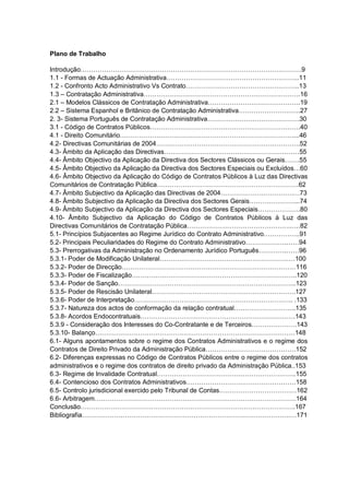 Plano de Trabalho
Introdução………………………………………………………………………………………….9
1.1 - Formas de Actuação Administrativa……………………………………………………..11
1.2 - Confronto Acto Administrativo Vs Contrato……………………………………………..13
1.3 – Contratação Administrativa……………………………………………………………….16
2.1 – Modelos Clássicos de Contratação Administrativa…………………………………….19
2.2 – Sistema Espanhol e Britânico de Contratação Administrativa………………………..27
2. 3- Sistema Português de Contratação Administrativa…………………………………….30
3.1 - Código de Contratos Públicos…………………………………………………………….40
4.1 - Direito Comunitário………………………………………………………………………...46
4.2- Directivas Comunitárias de 2004………………………………………………………….52
4.3- Âmbito da Aplicação das Directivas………………………………………………………55
4.4- Âmbito Objectivo da Aplicação da Directiva dos Sectores Clássicos ou Gerais…….55
4.5- Âmbito Objectivo da Aplicação da Directiva dos Sectores Especiais ou Excluídos…60
4.6- Âmbito Objectivo da Aplicação do Código de Contratos Públicos à Luz das Directivas
Comunitários de Contratação Pública…………………………………………………………62
4.7- Âmbito Subjectivo da Aplicação das Directivas de 2004…………………………….…73
4.8- Âmbito Subjectivo da Aplicação da Directiva dos Sectores Gerais…………………...74
4.9- Âmbito Subjectivo da Aplicação da Directiva dos Sectores Especiais………………..80
4.10- Âmbito Subjectivo da Aplicação do Código de Contratos Públicos à Luz das
Directivas Comunitários de Contratação Pública………………………………………….….82
5.1- Princípios Subjacentes ao Regime Jurídico do Contrato Administrativo……………..91
5.2- Principais Peculiaridades do Regime do Contrato Administrativo……………….……94
5.3- Prerrogativas da Administração no Ordenamento Jurídico Português………….……96
5.3.1- Poder de Modificação Unilateral………………………………………………………100
5.3.2- Poder de Direcção………………………………………………………………………116
5.3.3- Poder de Fiscalização…………………………………………………………………..120
5.3.4- Poder de Sanção………………………………………………………………………..123
5.3.5- Poder de Rescisão Unilateral………………………………………………………….127
5.3.6- Poder de Interpretação……………………………………………………………….. .133
5.3.7- Natureza dos actos de conformação da relação contratual………………………..135
5.3.8- Acordos Endocontratuais………………………………………………………………143
5.3.9 - Consideração dos Interesses do Co-Contratante e de Terceiros…………………143
5.3.10- Balanço…………………………………………………………………………………148
6.1- Alguns apontamentos sobre o regime dos Contratos Administrativos e o regime dos
Contratos de Direito Privado da Administração Pública……………………………………152
6.2- Diferenças expressas no Código de Contratos Públicos entre o regime dos contratos
administrativos e o regime dos contratos de direito privado da Administração Pública..153
6.3- Regime de Invalidade Contratual………………………………………………………..155
6.4- Contencioso dos Contratos Administrativos……………………………………………158
6.5- Controlo jurisdicional exercido pelo Tribunal de Contas………………………………162
6.6- Arbitragem………………………………………………………………………………….164
Conclusão……………………………………………………………………………………….167
Bibliografia…………………………………………………………………………………….…171
 