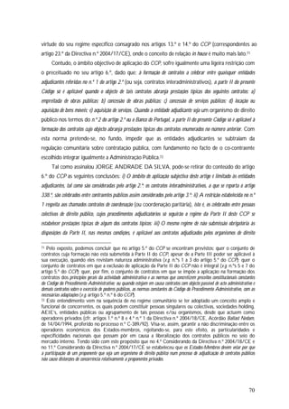 70
virtude do seu regime específico consagrado nos artigos 13.º e 14.º do CCP (correspondentes ao
artigo 23.º da Directiva n.º 2004/17/CE), onde o conceito de relação in house é muito mais lato.71
Contudo, o âmbito objectivo de aplicação do CCP, sofre igualmente uma ligeira restrição com
o preceituado no seu artigo 6.º, dado que: à formação de contratos a celebrar entre quaisquer entidades
adjudicantes referidas no n.º 1 do artigo 2.º (ou seja, contratos interadministrativos), a parte II do presente
Código só é aplicável quando o objecto de tais contratos abranja prestações típicas dos seguintes contratos: a)
empreitada de obras públicas; b) concessão de obras públicas; c) concessão de serviços públicos; d) locação ou
aquisição de bens móveis; e) aquisição de serviços. Quando a entidade adjudicante seja um organismo de direito
público nos termos do n.º 2 do artigo 2.º ou o Banco de Portugal, a parte II do presente Código só é aplicável à
formação dos contratos cujo objecto abranja prestações típicas dos contratos enumerados no número anterior. Com
esta norma pretende-se, no fundo, impedir que as entidades adjudicantes se subtraiam da
regulação comunitária sobre contratação pública, com fundamento no facto de o co-contraente
escolhido integrar igualmente a Administração Pública.72
Tal como assinalou JORGE ANDRADE DA SILVA, pode-se retirar do conteúdo do artigo
6.º do CCP as seguintes conclusões: i) O âmbito de aplicação subjectiva deste artigo é limitado às entidades
adjudicantes, tal como são consideradas pelo artigo 2.º; os contratos interadministrativos, a que se reporta o artigo
338.º, são celebrados entre contraentes públicos assim considerados pelo artigo 3.º; ii) A restrição estabelecida no n.º
1 respeita aos chamados contratos de coordenação (ou coordenação paritária), isto é, os celebrados entre pessoas
colectivas de direito público, cujos procedimentos adjudicatórios só seguirão o regime da Parte II deste CCP se
estabelecer prestações típicas de algum dos contratos típicos; iii) O mesmo regime de não submissão obrigatória às
disposições da Parte II, nas mesmas condições, é aplicável aos contratos adjudicados pelos organismos de direito
71 Pelo exposto, podemos concluir que no artigo 5.º do CCP se encontram previstos: quer o conjunto de
contratos cuja formação não está submetida à Parte II do CCP, apesar de a Parte III poder ser aplicável à
sua execução, quando eles revistam natureza administrativa (v.g. n.ºs 1 a 3 do artigo 5.º do CCP); quer o
conjunto de contratos em que a exclusão de aplicação da Parte II do CCP não é integral (v.g. n.ºs 5 e 7 do
artigo 5.º do CCP); quer, por fim, o conjunto de contratos em que se impõe a aplicação na formação dos
contratos dos princípios gerais da actividade administrativa e as normas que concretizem preceitos constitucionais constantes
do Código do Procedimento Administrativo; ou quando estejam em causa contratos com objecto passível de acto administrativo e
demais contratos sobre o exercício de poderes públicos, as normas constantes do Código do Procedimento Administrativo, com as
necessárias adaptações (v.g. artigo 5.º n.º 6 do CCP).
72 Este entendimento vem na sequência de no regime comunitário se ter adoptado um conceito amplo e
funcional de concorrentes, os quais podem constituir pessoas singulares ou colectivas, sociedades holding,
AEIE’s, entidades públicas ou agrupamento de tais pessoas e/ou organismos, desde que actuem como
operadores privados (cfr. artigos 1.º n.º 8 e 4.º n.º 1 da Directiva n.º 2004/18/CE, Acórdão Ballast Nedam,
de 14/04/1994, proferido no processo n.º C-389/92). Visa-se, assim, garantir a não discriminação entre os
operadores económicos dos Estados-membros, rejeitando-se, para este efeito, as particularidades e
especificidades nacionais que possam pôr em causa a liberalização dos contratos públicos no seio do
mercado interno. Tendo sido com este propósito que no 4.º Considerando da Directiva n.º 2004/18/CE e
no 11.º Considerando da Directiva n.º 2004/17/CE se estabeleceu que os Estados-Membros devem velar por que
a participação de um proponente que seja um organismo de direito público num processo de adjudicação de contratos públicos
não cause distorções de concorrência relativamente a proponentes privados.
 