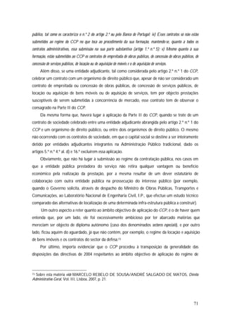 71
público, tal como os caracteriza o n.º 2 do artigo 2.º ou pelo Banco de Portugal; iv) Esses contratos só não estão
submetidos ao regime do CCP no que toca ao procedimento da sua formação, mantendo-se, quanto a todos os
contratos administrativos, essa submissão na sua parte substantiva (artigo 1.º n.º 5); v) Mesmo quanto à sua
formação, estão submetidos ao CCP os contratos de empreitada de obras públicas, de concessão de obras públicos, de
concessão de serviços públicos, de locação ou de aquisição de móveis e o de aquisição de serviços.
Além disso, se uma entidade adjudicante, tal como considerada pelo artigo 2.º n.º 1 do CCP,
celebrar um contrato com um organismo de direito público que, apesar de não ser considerado um
contrato de empreitada ou concessão de obras públicas, de concessão de serviços públicos, de
locação ou aquisição de bens móveis ou de aquisição de serviços, tem por objecto prestações
susceptíveis de serem submetidas à concorrência de mercado, esse contrato tem de observar o
consagrado na Parte II do CCP.
Da mesma forma que, haverá lugar à aplicação da Parte II do CCP, quando se trate de um
contrato de sociedade celebrado entre uma entidade adjudicante abrangida pelo artigo 2.º n.º 1 do
CCP e um organismo de direito público, ou entre dois organismos de direito público. O mesmo
não ocorrendo com os contratos de sociedade, em que o capital social se destine a ser inteiramente
detido por entidades adjudicantes integrantes na Administração Público tradicional, dado os
artigos 5.º n.º 4.º al. d) e 16.º excluírem essa aplicação.
Obviamente, que não há lugar à submissão ao regime da contratação pública, nos casos em
que a entidade pública prestadora do serviço não retira qualquer vantagem ou benefício
económico pela realização da prestação, por a mesma resultar de um dever estatutário de
colaboração com outra entidade pública na prossecução do interesse público (por exemplo,
quando o Governo solicita, através de despacho do Ministro de Obras Públicas, Transportes e
Comunicações, ao Laboratório Nacional de Engenharia Civil, I.P., que efectue um estudo técnico
comparado das alternativas de localização de uma determinada infra-estrutura pública a construir).
Um outro aspecto a reter quanto ao âmbito objectivo de aplicação do CCP, é o de haver quem
entenda que, por um lado, ele foi excessivamente ambicioso por ter abarcado matérias que
mereciam ser objecto de diploma autónomo (caso dos denominados sectores especiais), e por outro
lado, ficou aquém do aguardado, já que não contém, por exemplo, o regime da locação e aquisição
de bens imóveis e os contratos do sector da defesa.73
Por último, importa evidenciar que o CCP procedeu à transposição da generalidade das
disposições das directivas de 2004 respeitantes ao âmbito objectivo de aplicação do regime de
73 Sobre esta matéria vide MARCELO REBELO DE SOUSA/ANDRÉ SALGADO DE MATOS, Direito
Administrativo Geral, Vol. III, Lisboa, 2007, p. 21.
 
