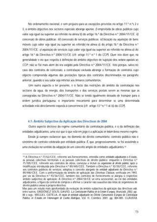 73
No ordenamento nacional, e sem prejuízo para as excepções previstas no artigo 11.º n.ºs 2 e
3, o âmbito objectivo nos sectores especiais abrange apenas: i) empreitada de obras públicas cujo
valor seja igual ou superior ao referido na alínea b) do artigo 16.º da Directiva n.º 2004/17/CE; ii)
concessão de obras públicas; iii) concessão de serviços públicos; iv) locação ou aquisição de bens
móveis cujo valor seja igual ou superior ao referido na alínea a) do artigo 16.º da Directiva n.º
2004/17/CE; v) aquisição de serviços cujo valor seja igual ou superior ao referido na alínea a) do
artigo 16.º da Directiva n.º 2004/17/CE (cfr. artigo 11.º n.º 1 do CCP). Quer isto dizer que, na
generalidade e no que respeita à definição do âmbito objectivo de sujeição dos sectores especiais ao
CCP, não se foi mais além do era exigido pela Directiva n.º 2004/17/CE. Isto porque, salvo no
caso dos contratos de concessão, a contratação excluída abrange a formação de contratos cujo
objecto compreenda algumas das prestações típicas dos contratos discriminados no parágrafo
anterior, quando o seu valor seja inferior aos limiares comunitários.
Um outro aspecto a ter presente, é o facto das restrições do âmbito da contratação nos
sectores da água, da energia, dos transportes e dos serviços postais serem as mesmas que as
consagradas na Directiva n.º 2004/17/CE. Não se tendo igualmente deixado de transpor para a
ordem jurídica portuguesa, o importante mecanismo para determinar se uma determinada
actividade está directamente exposta à concorrência (cfr. artigo 13.º n.º 1 al. b) do CCP).
4.7- Âmbito Subjectivo da Aplicação das Directivas de 2004
Outro aspecto decisivo do regime comunitário da contratação pública, é o da definição das
entidades adjudicantes, uma vez que o que está em jogo é a aplicação in totum desse mesmo regime.
Desde já cumpre esclarecer que, no domínio do direito comunitário, contrato público não é
sinónimo de contrato celebrado por entidade pública. É que, progressivamente, se foi assistindo a
uma evolução no sentido da adopção de um conceito amplo de entidades adjudicantes.74
74 A Directiva n.º 77/62/CEE, referente aos fornecimentos, entendia como entidades adjudicantes o Estado,
as pessoas colectivas territoriais e as pessoas colectivas de direito público; enquanto a Directiva n.º
71/305/CEE, referente aos contratos de obras, começou a incluir os organismos de direito público, após a
modificação introduzida pela Directiva n.º 89/440/CEE. Também a Directiva n.º 92/50/CEE, referente
aos contratos públicos de serviços, adoptou o conceito alargado de entidade adjudicante da Directiva n.º
89/440/CEE. Com a uniformização do âmbito de aplicação das Directivas Clássicas, verificada em 1993,
por via da Directiva n.º 93/36/CEE, também nos contratos de fornecimento se alargou o respectivo
âmbito subjectivo de aplicação. A Directiva n.º 2004/18/CE só viria acrescentar, ao rol das entidades
adjudicantes, a figura da central de compras e afirmar o carácter não exaustivo das listas de organismos de
direito público anexa à própria directiva.
Mas para um estudo mais aprofundado da evolução do âmbito subjectivo da aplicação das directivas vide,
entre outros, ORDÓNEZ SOLÍS, DAVID, La Contratación Pública en la Unión Europea, Aranzadi, 2002, pp.
88 e segs.; MIGUEL CATELA, A noção de entidade adjudicante no Direito Comunitário Europeu da Contratação
Pública, in Estudos em Homenagem de Cunha Rodrigues, Vol. II, Coimbra, 2001, pp. 884-885; CLÁUDIA
 