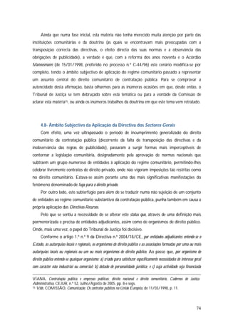 74
Ainda que numa fase inicial, esta matéria não tenha merecido muita atenção por parte das
instituições comunitárias e da doutrina (as quais se encontravam mais preocupadas com a
transposição correcta das directivas, o efeito directo das suas normas e a observância das
obrigações de publicidade), a verdade é que, com a reforma dos anos noventa e o Acórdão
Mannesmann (de 15/01/1998, proferido no processo n.º C-44/96) este cenário modifica-se por
completo, tendo o âmbito subjectivo de aplicação do regime comunitário passado a representar
um assunto central do direito comunitário de contratação pública. Para se comprovar a
autencidade desta afirmação, basta olharmos para as inúmeras ocasiões em que, desde então, o
Tribunal de Justiça se tem debruçado sobre esta temática ou para a vontade da Comissão de
aclarar esta matéria75, ou ainda os inúmeros trabalhos da doutrina em que este tema vem retratado.
4.8- Âmbito Subjectivo da Aplicação da Directiva dos Sectores Gerais
Com efeito, uma vez ultrapassado o período de incumprimento generalizado do direito
comunitário da contratação pública (decorrente da falta de transposição das directivas e da
inobservância das regras de publicidade), passaram a surgir formas mais imperceptíveis de
contornar a legislação comunitária, designadamente pela aprovação de normas nacionais que
subtraem um grupo numeroso de entidades à aplicação do regime comunitário, permitindo-lhes
celebrar livremente contratos de direito privado, onde não vigoram imposições tão restritas como
no direito comunitário. Estava-se assim perante uma das mais significativas manifestações do
fenómeno denominado de fuga para o direito privado.
Por outro lado, este subterfúgio para além de se traduzir numa não sujeição de um conjunto
de entidades ao regime comunitário substantivo da contratação pública, punha também em causa a
própria aplicação das Directivas-Recursos.
Pelo que se sentiu a necessidade de se alterar este status quo, através de uma definição mais
pormenorizada e precisa de entidades adjudicantes, assim como de organismos de direito público.
Onde, mais uma vez, o papel do Tribunal de Justiça foi decisivo.
Conforme o artigo 1.º n.º 9 da Directiva n.º 2004/18/CE, por entidades adjudicantes entende-se o
Estado, as autarquias locais e regionais, os organismos de direito público e as associações formadas por uma ou mais
autarquias locais ou regionais ou um ou mais organismos de direito público. Ao passo que, por organismo de
direito público entende-se qualquer organismo: a) criado para satisfazer especificamente necessidades de interesse geral
com carácter não industrial ou comercial; b) dotado de personalidade jurídica; e c) cuja actividade seja financiada
VIANA, Contratação pública e empresas públicas: direito nacional e direito comunitário, Cadernos de Justiça
Administrativa, CEJUR, n.º 52, Julho/Agosto de 2005, pp. 8 e segs.
75 Vide, COMISSÃO, Comunicação: Os contratos públicos na União Europeia, de 11/03/1998, p. 11.
 