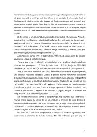 75
maioritariamente pelo Estado, pelas autarquias locais ou regionais ou por outros organismos de direito público; ou
cuja gestão esteja sujeita a controlo por parte destes últimos; ou em cujos órgãos de administração, direcção ou
fiscalização mais de metade dos membros sejam designados pelo Estado, pelas autarquias locais ou regionais ou por
outros organismos de direito público. Além disso, as listas não exaustivas dos organismos e categorias de
organismos de direito público que satisfazem os critérios referidos nas alíneas a), b) e c) do segundo parágrafo
constam do anexo III. Os Estados-Membros notificarão periodicamente a Comissão das alterações introduzidas nas
suas listas.
Nestes termos, se um determinado organismo não constar na lista integrante desse Anexo III,
importa analisar casuisticamente a situação jurídica e factual do organismo em questão, com vista a
apurar-se se ele preenche ou não os três requisitos cumulativos enunciados nas alíneas a), b) e c)
do artigo 1.º n.º 9 da Directiva n.º 2004/18/CE. Mas esta análise tem de ser feita com base nos
critérios interpretativos emitidos pelo Tribunal de Justiça, funcionando os mesmos como guias
para uma aplicação uniforme e homogénea em toda a UE.
Adicionalmente, o artigo 1.º n.º 10 da Directiva n.º 2004/18/CE acresce, ao rol das entidades
adjudicantes, a figura da central de compras.
Torna-se notório que, foi adoptado um conceito funcional e amplo de entidade adjudicante,
tal como vinha propugnando o Tribunal de Justiça desde o Acórdão Beentjes (de 20/09/1988,
proferido no processo n.º 31/87) e reiterada e complementada em diversos Acórdãos posteriores.
Aliás, a contratação pública não foi o único domínio em que o Tribunal de Justiça perfilhou
uma concepção funcional e alargada de Estado e da panóplia de entes instrumentais dependentes
de outras entidades adjudicantes, visto o mesmo ter ocorrido em outras situações, tendo por fim a
garantia da efectividade ou do efeito útil do direito comunitário. Sendo certo, que este efeito útil, bem
como o alcance das regras comunitárias, não podem ser postos em causa por conceitos nacionais
de administração pública, sob pena de não só se negar a primazia do direito comunitário, como
também de se frustrarem os objectivos que sustentam o projecto europeu (cfr. Acórdão Adolf
Truley, de 27/02/2003, proferido no processo n.º C-373/00).
Isto foi feito com recurso à técnica do disregard of legal entity, segundo o qual é indiferente a
natureza jurídica pública ou privada de que tais entidades se revestem, do ponto de vista do
ordenamento jurídico nacional. Pois, o que é relevante, para se apurar se um determinado ente
reúne ou não os requisitos exigidos para a sua qualificação como organismo de direito público,
não é a forma jurídica, mas a realidade subjacente ao caso concreto.
Seja como for, a construção jurisprudencial do conceito de entidades adjudicantes limita
efectivamente a autonomia dos Estados-membros. Mas isto justifica-se quer por força do
 