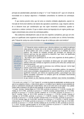 76
princípio da subsidiariedade, plasmado no artigo 5.º n.º 3 do Tratado da UE76, quer em virtude da
necessidade de se alcançar objectivos e finalidades comunitários no domínio da contratação
pública.
É que estamos perante entes, que tal como as restantes entidades adjudicantes, operam no
mercado de forma bem distinta à da maioria dos operadores económicos. Logo, importa coibi-los
de se deixarem levar por considerações que não sejam meramente económicas, quando se
encontram a celebrar contratos. O que se obtém através da imposição de um regime jurídico que
regule a denominada zona comum da contratação pública.
Mas analisemos individualmente cada um dos três requisitos cumulativos, para que um ente
possa ser qualificado como organismo de direito público, de acordo com os critérios fornecidos
pelo Tribunal de Justiça nos vários Acórdãos em que ele se debruçou sobre esta temática77:
Conceito
Comunitário
Considerações
Criado para
satisfazer de
modo específico
necessidades de
interesse geral
sem carácter
industrial ou
comercial
- O Tribunal de Justiça considerou que a directiva delineia o seu âmbito de aplicação
ratione personae em função não só das entidades tradicionalmente qualificadas como
de direito público (tais como o Estado, as autarquias ou as entidades do sector
público), mas também de entidades privadas que prossigam um objectivo de
interesse geral que não seja comercial ou industrial e que, assim, são qualificadas
como organismos de direito público.
- No entanto, para a qualificação de um ente como organismo de direito público é
indiferente:
i) que a tarefa de prosseguir necessidades de interesse geral, sem carácter industrial ou
comercial, tenha sido confiada ao organismo ab initio ou lhe tenha sido confiada num
momento posterior;
ii) a forma jurídica pela qual se processou essa confiança (seja por: norma legal,
estatuto, pacto social, contrato, etc.);
iii) que, simultaneamente com a satisfação de necessidades públicas, tal organismo
exerça outras actividades, designadamente de carácter industrial ou comercial. Sendo
igualmente irrelevante, por motivos de segurança jurídica, a percentagem que estas
últimas actividades representam no cômputo geral das actividades desenvolvidas
pelo organismo em causa;
iv) que existam ou não empresas privadas a satisfazer essas mesmas necessidades,
76 De acordo com o artigo 5.º n.º 3 do Tratado UE, em virtude do princípio da subsidiariedade, nos domínios que não
sejam da sua competência exclusiva, a União intervém apenas se e na medida em que os objectivos da acção considerada não
possam ser suficientemente alcançados pelos Estados-Membros, tanto ao nível central como ao nível regional e local, podendo
contudo, devido às dimensões ou aos efeitos da acção considerada, ser mais bem alcançados ao nível da União.
77 A saber: Acórdão Comissão/Bélgica, de 17/09/1998, proferido no processo n.º C-323/96; Acórdão BFI
Holding, de 10/11/1998, proferido no processo n.º C-360/96; Acórdão Comissão/Irlanda, de 17/12/1998,
proferido no processo n.º C-353/96; Acórdão Connemara, de 17/12/1998, proferido no processo n.º C-
306/97; Acórdão Teckal, de 18/11/1999, proferido no processo n.º C-107/98; Acórdão University of
Cambridge, de 03/10/2000, proferido no processo n.º C-380/98; Acórdão Telaustria, de 07/12/2000,
proferido no processo n.º C-324/98; Acórdão Comissão/França, de 01/02/2001, proferido no processo n.º
C-237/99; Acórdão Agorà, de 10/05/2001, proferido nos processos n.ºs C-223/99 e C-260/99; Acórdão
Universale-Bau, de 12/12/2002, proferido no processo n.º C-470/99; Acórdão Adolf Truley, de 27/02/2003,
proferido no processo n.º C-373/00; Acórdão Korhonen Oy, de 22 de Maio de 2003, proferido no processo
n.º C-18/01; Acórdão Comissão/Espanha, de 16/10/2003, proferido no processo n.º C-283/00; Acórdão
Mannesmann, de 15/01/1998, proferido no processo n.º C-44/96.
 