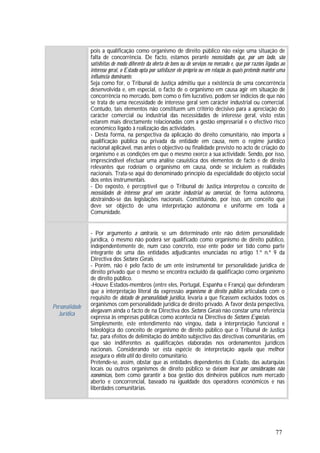 77
pois a qualificação como organismo de direito público não exige uma situação de
falta de concorrência. De facto, estamos perante necessidades que, por um lado, são
satisfeitas de modo diferente da oferta de bens ou de serviços no mercado e, que por razões ligadas ao
interesse geral, o Estado opta por satisfazer ele próprio ou em relação às quais pretende manter uma
influência dominante.
Seja como for, o Tribunal de Justiça admitiu que a existência de uma concorrência
desenvolvida e, em especial, o facto de o organismo em causa agir em situação de
concorrência no mercado, bem como o fim lucrativo, podem ser indícios de que não
se trata de uma necessidade de interesse geral sem carácter industrial ou comercial.
Contudo, tais elementos não constituem um critério decisivo para a apreciação do
carácter comercial ou industrial das necessidades de interesse geral, visto estas
estarem mais directamente relacionadas com a gestão empresarial e o efectivo risco
económico ligado à realização das actividades.
- Desta forma, na perspectiva da aplicação do direito comunitário, não importa a
qualificação pública ou privada da entidade em causa, nem o regime jurídico
nacional aplicável, mas antes o objectivo ou finalidade previsto no acto de criação do
organismo e as condições em que o mesmo exerce a sua actividade. Sendo, por isso,
imprescindível efectuar uma análise casuística dos elementos de facto e de direito
relevantes que rodeiam o organismo em causa, onde se incluiem as realidades
nacionais. Trata-se aqui do denominado princípio da especialidade do objecto social
dos entes instrumentais.
- Do exposto, é perceptível que o Tribunal de Justiça interpretou o conceito de
necessidades de interesse geral sem carácter industrial ou comercial, de forma autónoma,
abstraindo-se das legislações nacionais. Constituindo, por isso, um conceito que
deve ser objecto de uma interpretação autónoma e uniforme em toda a
Comunidade.
Personalidade
Jurídica
- Por argumento a contrario, se um determinado ente não detém personalidade
jurídica, o mesmo não poderá ser qualificado como organismo de direito público,
independentemente de, num caso concreto, esse ente poder ser tido como parte
integrante de uma das entidades adjudicantes enunciadas no artigo 1.º n.º 9 da
Directiva dos Sectores Gerais.
- Porém, não é pelo facto de um ente instrumental ter personalidade jurídica de
direito privado que o mesmo se encontra excluído da qualificação como organismo
de direito público.
-Houve Estados-membros (entre eles, Portugal, Espanha e França) que defenderam
que a interpretação literal da expressão organismo de direito público articulada com o
requisito de dotado de personalidade jurídica, levaria a que ficassem excluídos todos os
organismos com personalidade jurídica de direito privado. A favor desta perspectiva,
alegavam ainda o facto de na Directiva dos Sectores Gerais não constar uma referência
expressa às empresas públicas como acontecia na Directiva de Sectores Especiais.
Simplesmente, este entendimento não vingou, dada a interpretação funcional e
teleológica do conceito de organismo de direito público que o Tribunal de Justiça
faz, para efeitos de delimitação do âmbito subjectivo das directivas comunitárias, em
que são indiferentes as qualificações elaboradas nos ordenamentos jurídicos
nacionais. Considerando ser esta espécie de interpretação aquela que melhor
assegura o efeito útil do direito comunitário.
Pretende-se, assim, obstar que as entidades dependentes do Estado, das autarquias
locais ou outros organismos de direito público se deixem levar por considerações não
económicas, bem como garantir a boa gestão dos dinheiros públicos num mercado
aberto e concorrencial, baseado na igualdade dos operadores económicos e nas
liberdades comunitárias.
 