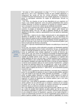 78
Dependência
efectiva de outra
entidade
adjudicante
- Tal como se refere expressamente no artigo 1.º nº 9 al. c) da Directiva n.º
2004/18/CE, para se dar a dependência efectiva de outra entidade adjudicante é
indispensável que suceda um dos três critérios alternativos, nomeadamente:
actividade financiada maioritariamente por uma entidade adjudicante; ou controlo de
gestão; ou participação maioritária em órgãos de administração, direcção ou
fiscalização.
- Com efeito, nas situações em que há uma dependência de um organismo em
relação a uma entidade adjudicante, existe uma grande probabilidade desta mesma
entidade influenciar as decisões do organismo em questões de contratos públicos,
com o consequente risco de este se deixar levar por considerações não económicas.
- Para que ocorra o primeiro dos critérios alternativos é necessário que se verifique a
existência de prestações de financiamentos ou de apoio, mediante auxílio financeiro sem
contraprestação específica. Pelo que, nem todos os pagamentos efectuados por uma entidade
adjudicante têm como efeito a criação ou o aprofundamento de um nexo específico de subordinação
ou dependência.
Por outro lado, a vigência de uma relação contratual pode ter como consequência uma
dependência do organismo em relação à entidade adjudicante, mas essa dependência tem
natureza diversa da resultante de uma mera prestação de apoio, assemelhando-se à existente nas
relações comerciais normais nos contratos de natureza sinalagmática livremente negociados entre as
partes. De forma que, nestes casos não se está face a um financiamento público, para
efeitos de aplicação das directivas comunitárias.
Além disso, a expressão maioritariamente deve interpretar-se no sentido de que se trata de mais
de metade.
Acresce que, este primeiro critério alternativo pressupõe um financiamento maioritário
proveniente de fundos públicos (inclusive fundos comunitários). Daí que, um organismo pode
também ser financiado parcialmente de outra forma, sem que esse facto seja relevante em
termos de qualificação como entidade adjudicante no sentido da Directiva dos
Sectores Gerais. Logo, para efeitos de averiguação da percentagem do financiamento público
de um dado organismo, deverá ter-se em conta o conjunto de receitas de que beneficia, incluindo as
resultantes da actividade comercial. Sendo certo que, a qualificação de um organismo como
entidade adjudicante deve fazer-se com base anual e o exercício orçamental em que o concurso for
feito deverá considerar-se como o período mais adequado para o cálculo do modo de financiamento
deste organismo, entendendo-se que aquele cálculo deve efectuar-se com base em números disponíveis
no início do exercício orçamental, ainda que com carácter de previsão. Paralelamente, a protecção
dos interesses dos concorrentes legitima que um organismo que, à data em que se procede à
abertura de um concurso público, constitua uma entidade adjudicante continua, relativamente a esse
concurso, sujeito às exigências da Directiva n.º 2004/18/CE, até ao encerramento do processo
de concurso em causa.
- Para que ocorra o segundo dos critérios alternativos é necessário que o controlo de
gestão crie uma dependência do organismo em causa em relação aos poderes públicos, equivalente
à que existe quando um dos outros dois critérios alternativos está preenchido (…), de modo a
permitir aos poderes públicos influenciarem as decisões do referido organismo em matéria de
contratos públicos. Bastando para tanto, um controlo indirecto sobre as decisões do
organismo em matéria de adjudicação dos contratos públicos, para se dar como
verificado o controlo da gestão.
Acontece que, o mero controlo da regularidade ou conformidade, como também o simples
controlo a posteriori, não são suficientes para se considerar a existência de um controlo
de gestão, uma vez que este pressupõe um controlo permanente que possibilite
influenciar directa ou indirecta as decisões do organismo em causa.
Mas a mera vigilância das regras de gestão muito pormenorizadas, pode por si só, levar a
que se confira um ascendente muito importante aos poderes públicos, que não se reduz a um
mero controlo da regularidade (v.g. poderes de um ministro responsável pela dissolução
de uma entidade de nomear um liquidatário, suspender os seus órgãos dirigentes e
nomear um administrador provisório em caso de irregularidades graves inscrevem-se na
política de gestão da sociedade em causa e não no mero controlo de regularidade). Da mesma
 