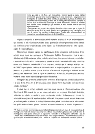 79
forma que, não se está face a um mero controlo a posteriori quando os poderes públicos
controlam não apenas as contas anuais do organismo em causa, mas também a sua gestão corrente
na perspectiva da exactidão dos números referidos, da regularidade, da procura de economias, da
rentabilidade e da racionalidade e, por outro lado, os mesmos poderes públicos estão autorizados a
visitar os locais de exploração e as instalações do referido organismo e a transmitir os resultados
desses controlos a uma autarquia que, por intermédio de outra sociedade, detém o capital do
organismo em causa.
- Para que ocorra o terceiro dos critérios alternativos é necessário que os órgãos de
administração, de direcção ou de fiscalização do organismo sejam compostos, em
mais de metade, por membros designados pelo Estado, pelas autarquias locais ou
regionais ou por outros organismos de direito público.
Registe-se ainda que, as decisões dos Estados-membros de exclusão de um determinado ente
que preencha os três requisitos enunciados para a qualificação como organismo de direito público,
não podem deixar de ser consideradas como ilegais à luz do direito comunitário e estar sujeitas a
acções de responsabilização.
No entanto, o até agora exposto não significa que o direito comunitário obste o uso do direito
privado pelos entes que compõem a Administração Pública. Simplesmente, insta a que a
Administração Pública só possa utilizar o direito privado quando actue em regime de mercado livre
e aberto à concorrência (por outras palavras, quando actue não como Administração, mas como
comerciante, fabricante ou industrial). É com base nesta premissa que se consagra no artigo 106.º
do TFUE o princípio da paridade de tratamento entre as empresas públicas e as privadas, não
podendo as primeiras assumir práticas abusivas e/ou usufruir de privilégios, inclusive auxílios
públicos, que possibilitem falsear as regras de concorrência de mercado, impondo-se aos Estados-
membros para o efeito, especiais obrigações de transparência.
Uma prova dos problemas ainda vigentes em termos de definição das entidades adjudicantes,
é o facto de no Anexo III da Directiva dos Sectores Clássicos haver disparidades entre os diversos
Estados-membros.78
E ainda que se tenham verificado progressos nesta matéria, a reforma preconizada pelas
Directivas de 2004 deveria ter ido um pouco mais além, em termos de delimitação do âmbito
subjectivo do direito comunitário sobre contratação pública, designadamente: deveria ter
substituído a designação de organismo de direito público pela de organismo; deveria acrescer à expressão
personalidade jurídica as palavras de direito público ou de direito privado, de modo a realçar a irrelevância
das qualificações nacionais quando contrárias ao direito comunitário; e deveria ter positivado a
78 A título de exemplo, observe-se que: a Alemanha incluiu expressamente um grupo de pessoas colectivas de
direito privado; na Grécia abrange-se as empresas públicas; enquanto Portugal apenas deu conta de entes de
direito público; e a Espanha remete para os organismos e entidades de direito público submetidos à Ley dos
Contratos de Las Administraciones Públicas, conservando, ainda que parcialmente, a desconformidade que lhe foi
apontada pelos Acórdãos de condenação do Tribunal de Justiça de 2003 em relação às fundações públicas.
 